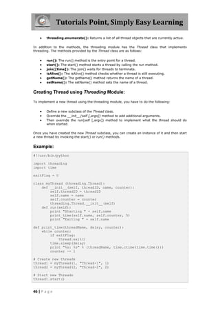 Tutorials Point, Simply Easy Learning
       threading.enumerate(): Returns a list of all thread objects that are currently active.

In addition to the methods, the threading module has the Thread class that implements
threading. The methods provided by the Thread class are as follows:


       run(): The run() method is the entry point for a thread.
       start(): The start() method starts a thread by calling the run method.
       join([time]): The join() waits for threads to terminate.
       isAlive(): The isAlive() method checks whether a thread is still executing.
       getName(): The getName() method returns the name of a thread.
       setName(): The setName() method sets the name of a thread.


Creating Thread using Threading Module:

To implement a new thread using the threading module, you have to do the following:


       Define a new subclass of the Thread class.
       Override the __init__(self [,args]) method to add additional arguments.
       Then override the run(self [,args]) method to implement what the thread should do
        when started.

Once you have created the new Thread subclass, you can create an instance of it and then start
a new thread by invoking the start() or run() methods.


Example:
#!/usr/bin/python

import threading
import time

exitFlag = 0

class myThread (threading.Thread):
    def __init__(self, threadID, name, counter):
        self.threadID = threadID
        self.name = name
        self.counter = counter
        threading.Thread.__init__(self)
    def run(self):
        print "Starting " + self.name
        print_time(self.name, self.counter, 5)
        print "Exiting " + self.name

def print_time(threadName, delay, counter):
    while counter:
        if exitFlag:
            thread.exit()
        time.sleep(delay)
        print "%s: %s" % (threadName, time.ctime(time.time()))
        counter -= 1

# Create new threads
thread1 = myThread(1, "Thread-1", 1)
thread2 = myThread(2, "Thread-2", 2)

# Start new Threads
thread1.start()


46 | P a g e
 