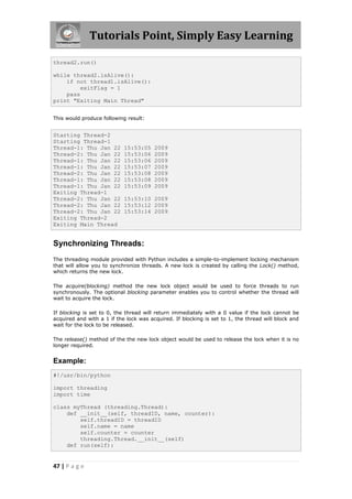 Tutorials Point, Simply Easy Learning

thread2.run()

while thread2.isAlive():
    if not thread1.isAlive():
         exitFlag = 1
    pass
print "Exiting Main Thread"


This would produce following result:


Starting Thread-2
Starting Thread-1
Thread-1: Thu Jan 22        15:53:05    2009
Thread-2: Thu Jan 22        15:53:06    2009
Thread-1: Thu Jan 22        15:53:06    2009
Thread-1: Thu Jan 22        15:53:07    2009
Thread-2: Thu Jan 22        15:53:08    2009
Thread-1: Thu Jan 22        15:53:08    2009
Thread-1: Thu Jan 22        15:53:09    2009
Exiting Thread-1
Thread-2: Thu Jan 22        15:53:10 2009
Thread-2: Thu Jan 22        15:53:12 2009
Thread-2: Thu Jan 22        15:53:14 2009
Exiting Thread-2
Exiting Main Thread


Synchronizing Threads:
The threading module provided with Python includes a simple-to-implement locking mechanism
that will allow you to synchronize threads. A new lock is created by calling the Lock() method,
which returns the new lock.

The acquire(blocking) method the new lock object would be used to force threads to run
synchronously. The optional blocking parameter enables you to control whether the thread will
wait to acquire the lock.

If blocking is set to 0, the thread will return immediately with a 0 value if the lock cannot be
acquired and with a 1 if the lock was acquired. If blocking is set to 1, the thread will block and
wait for the lock to be released.

The release() method of the the new lock object would be used to release the lock when it is no
longer required.


Example:
#!/usr/bin/python

import threading
import time

class myThread (threading.Thread):
    def __init__(self, threadID, name, counter):
        self.threadID = threadID
        self.name = name
        self.counter = counter
        threading.Thread.__init__(self)
    def run(self):


47 | P a g e
 