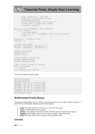 Tutorials Point, Simply Easy Learning

          print "Starting " + self.name
          # Get lock to synchronize threads
          threadLock.acquire()
          print_time(self.name, self.counter, 3)
          # Free lock to release next thread
          threadLock.release()

def print_time(threadName, delay, counter):
    while counter:
        time.sleep(delay)
        print "%s: %s" % (threadName, time.ctime(time.time()))
        counter -= 1

threadLock = threading.Lock()
threads = []

# Create new threads
thread1 = myThread(1, "Thread-1", 1)
thread2 = myThread(2, "Thread-2", 2)

# Start new Threads
thread1.start()
thread2.start()

# Add threads to thread list
threads.append(thread1)
threads.append(thread2)

# Wait for all threads to complete
for t in threads:
    t.join()
print "Exiting Main Thread"


This would produce following result:


Starting Thread-1
Starting Thread-2
Thread01: Thu Jan 22       16:04:38    2009
Thread01: Thu Jan 22       16:04:39    2009
Thread01: Thu Jan 22       16:04:40    2009
Thread02: Thu Jan 22       16:04:42    2009
Thread02: Thu Jan 22       16:04:44    2009
Thread02: Thu Jan 22       16:04:46    2009
Exiting Main Thread


Multithreaded Priority Queue:
The Queue module allows you to create a new queue object that can hold a specific number of
items. There are following methods to control the Queue:


       get(): The get() removes and returns an item from the queue.
       put(): The put adds item to a queue.
       qsize() : The qsize() returns the number of items that are currently in the queue.
       empty(): The empty( ) returns True if queue is empty; otherwise, False.
       full(): the full() returns True if queue is full; otherwise, False.


Example:

48 | P a g e
 