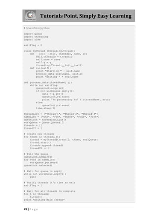Tutorials Point, Simply Easy Learning

#!/usr/bin/python

import Queue
import threading
import time

exitFlag = 0

class myThread (threading.Thread):
    def __init__(self, threadID, name, q):
        self.threadID = threadID
        self.name = name
        self.q = q
        threading.Thread.__init__(self)
    def run(self):
        print "Starting " + self.name
        process_data(self.name, self.q)
        print "Exiting " + self.name

def process_data(threadName, q):
    while not exitFlag:
        queueLock.acquire()
        if not workQueue.empty():
            data = q.get()
            queueLock.release()
            print "%s processing %s" % (threadName, data)
        else:
            queueLock.release()
        time.sleep(1)

threadList = ["Thread-1", "Thread-2", "Thread-3"]
nameList = ["One", "Two", "Three", "Four", "Five"]
queueLock = threading.Lock()
workQueue = Queue.Queue(10)
threads = []
threadID = 1

# Create new threads
for tName in threadList:
    thread = myThread(threadID, tName, workQueue)
    thread.start()
    threads.append(thread)
    threadID += 1

# Fill the queue
queueLock.acquire()
for word in nameList:
    workQueue.put(word)
queueLock.release()

# Wait for queue to empty
while not workQueue.empty():
    pass

# Notify threads it's time to exit
exitFlag = 1

# Wait for all threads to complete
for t in threads:
    t.join()
print "Exiting Main Thread"


49 | P a g e
 