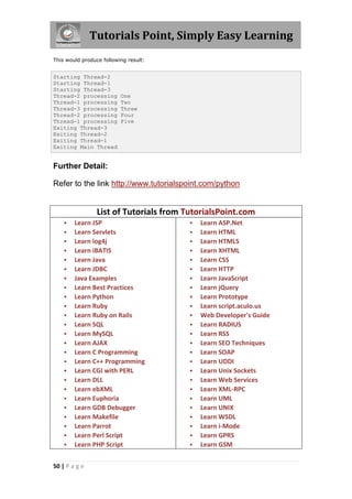 Tutorials Point, Simply Easy Learning
This would produce following result:


Starting Thread-2
Starting Thread-1
Starting Thread-3
Thread-2 processing       One
Thread-1 processing       Two
Thread-3 processing       Three
Thread-2 processing       Four
Thread-1 processing       Five
Exiting Thread-3
Exiting Thread-2
Exiting Thread-1
Exiting Main Thread


Further Detail:

Refer to the link http://www.tutorialspoint.com/python


                 List of Tutorials from TutorialsPoint.com
       Learn JSP                           Learn ASP.Net
       Learn Servlets                      Learn HTML
       Learn log4j                         Learn HTML5
       Learn iBATIS                        Learn XHTML
       Learn Java                          Learn CSS
       Learn JDBC                          Learn HTTP
       Java Examples                       Learn JavaScript
       Learn Best Practices                Learn jQuery
       Learn Python                        Learn Prototype
       Learn Ruby                          Learn script.aculo.us
       Learn Ruby on Rails                 Web Developer's Guide
       Learn SQL                           Learn RADIUS
       Learn MySQL                         Learn RSS
       Learn AJAX                          Learn SEO Techniques
       Learn C Programming                 Learn SOAP
       Learn C++ Programming               Learn UDDI
       Learn CGI with PERL                 Learn Unix Sockets
       Learn DLL                           Learn Web Services
       Learn ebXML                         Learn XML-RPC
       Learn Euphoria                      Learn UML
       Learn GDB Debugger                  Learn UNIX
       Learn Makefile                      Learn WSDL
       Learn Parrot                        Learn i-Mode
       Learn Perl Script                   Learn GPRS
       Learn PHP Script                    Learn GSM


50 | P a g e
 