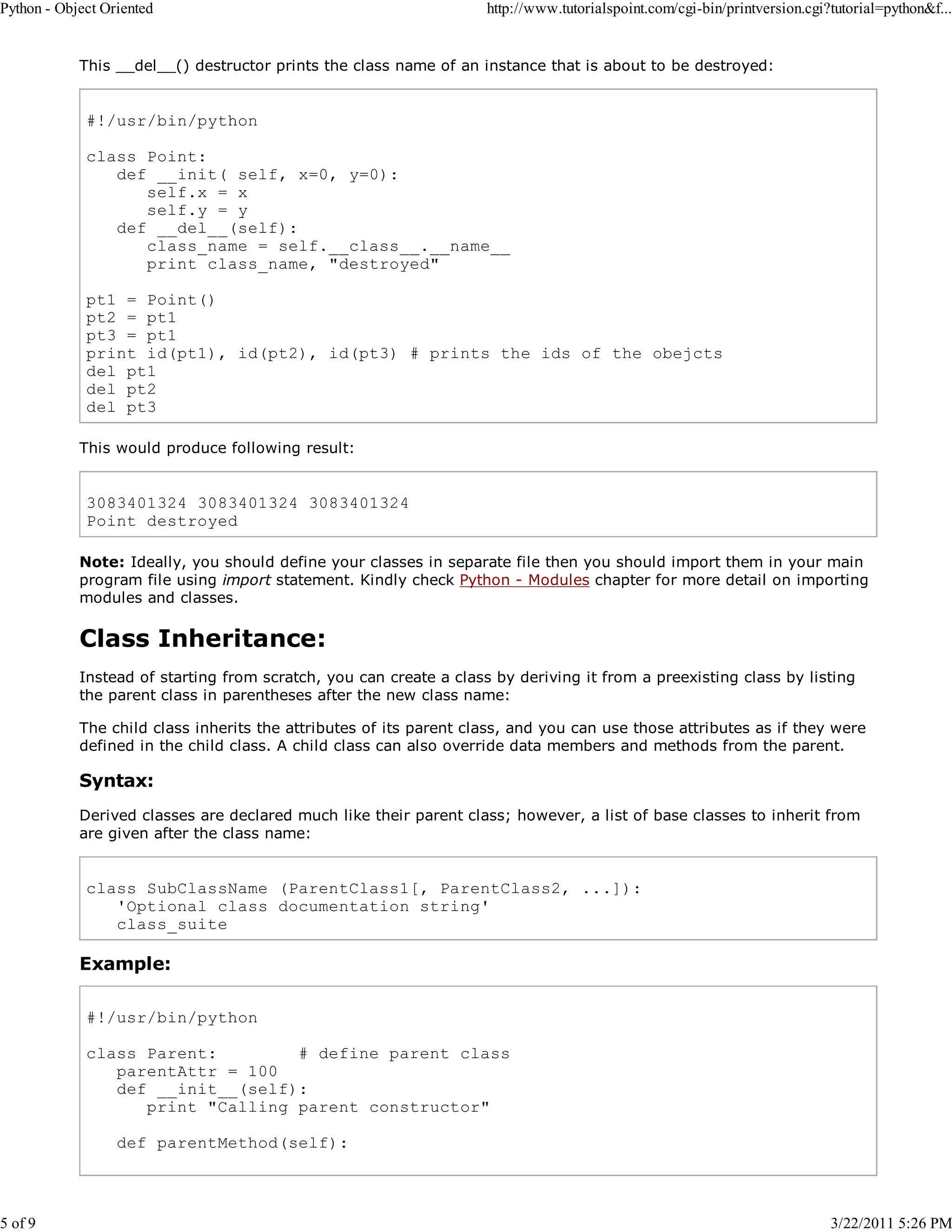 Python - Object Oriented 5 of 9 http://www.tutorialspoint.com/cgi-bin/printversion.cgi?tutorial=python&f... This __del__() destructor prints the class name of an instance that is about to be destroyed: #!/usr/bin/python class Point: def __init( self, x=0, y=0): self.x = x self.y = y def __del__(self): class_name = self.__class__.__name__ print class_name, "destroyed" pt1 = Point() pt2 = pt1 pt3 = pt1 print id(pt1), id(pt2), id(pt3) # prints the ids of the obejcts del pt1 del pt2 del pt3 This would produce following result: 3083401324 3083401324 3083401324 Point destroyed Note: Ideally, you should define your classes in separate file then you should import them in your main program file using import statement. Kindly check Python - Modules chapter for more detail on importing modules and classes. Class Inheritance: Instead of starting from scratch, you can create a class by deriving it from a preexisting class by listing the parent class in parentheses after the new class name: The child class inherits the attributes of its parent class, and you can use those attributes as if they were defined in the child class. A child class can also override data members and methods from the parent. Syntax: Derived classes are declared much like their parent class; however, a list of base classes to inherit from are given after the class name: class SubClassName (ParentClass1[, ParentClass2, ...]): 'Optional class documentation string' class_suite Example: #!/usr/bin/python class Parent: # define parent class parentAttr = 100 def __init__(self): print "Calling parent constructor" def parentMethod(self): 3/22/2011 5:26 PM 
