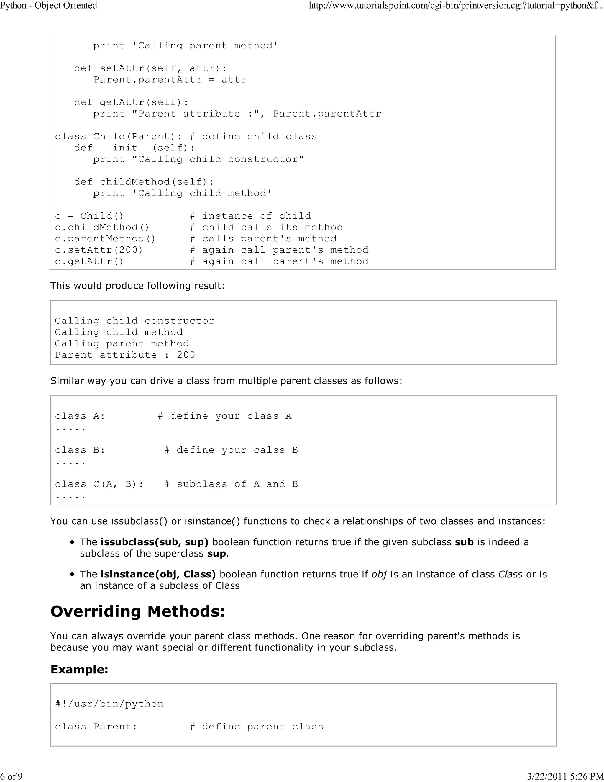 Python - Object Oriented 6 of 9 http://www.tutorialspoint.com/cgi-bin/printversion.cgi?tutorial=python&f... print 'Calling parent method' def setAttr(self, attr): Parent.parentAttr = attr def getAttr(self): print "Parent attribute :", Parent.parentAttr class Child(Parent): # define child class def __init__(self): print "Calling child constructor" def childMethod(self): print 'Calling child method' c = Child() c.childMethod() c.parentMethod() c.setAttr(200) c.getAttr() # # # # # instance of child child calls its method calls parent's method again call parent's method again call parent's method This would produce following result: Calling child constructor Calling child method Calling parent method Parent attribute : 200 Similar way you can drive a class from multiple parent classes as follows: class A: ..... # define your class A class B: ..... # define your calss B class C(A, B): ..... # subclass of A and B You can use issubclass() or isinstance() functions to check a relationships of two classes and instances: The issubclass(sub, sup) boolean function returns true if the given subclass sub is indeed a subclass of the superclass sup. The isinstance(obj, Class) boolean function returns true if obj is an instance of class Class or is an instance of a subclass of Class Overriding Methods: You can always override your parent class methods. One reason for overriding parent's methods is because you may want special or different functionality in your subclass. Example: #!/usr/bin/python class Parent: # define parent class 3/22/2011 5:26 PM 