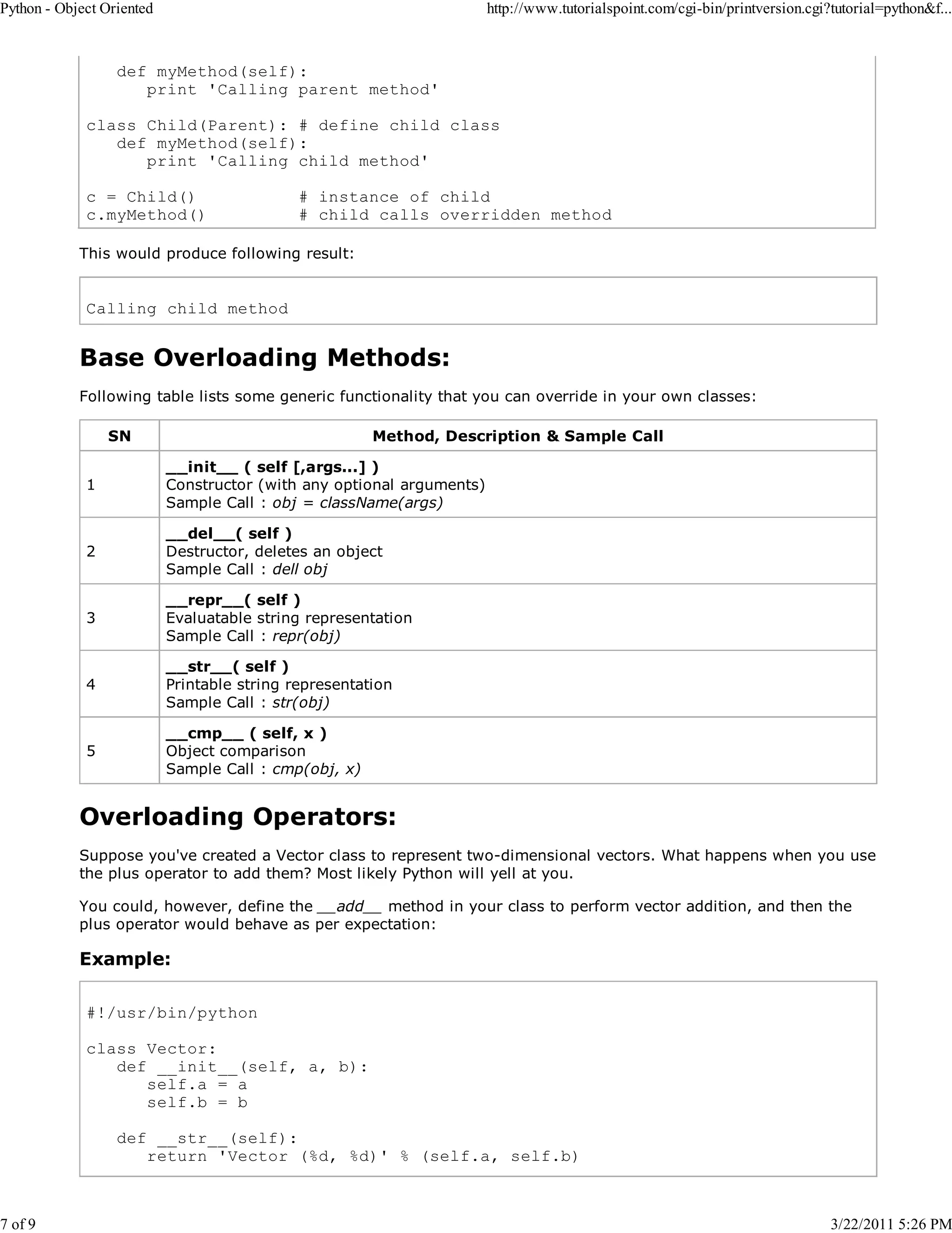 Python - Object Oriented 7 of 9 http://www.tutorialspoint.com/cgi-bin/printversion.cgi?tutorial=python&f... def myMethod(self): print 'Calling parent method' class Child(Parent): # define child class def myMethod(self): print 'Calling child method' c = Child() c.myMethod() # instance of child # child calls overridden method This would produce following result: Calling child method Base Overloading Methods: Following table lists some generic functionality that you can override in your own classes: SN Method, Description & Sample Call 1 __init__ ( self [,args...] ) Constructor (with any optional arguments) Sample Call : obj = className(args) 2 __del__( self ) Destructor, deletes an object Sample Call : dell obj 3 __repr__( self ) Evaluatable string representation Sample Call : repr(obj) 4 __str__( self ) Printable string representation Sample Call : str(obj) 5 __cmp__ ( self, x ) Object comparison Sample Call : cmp(obj, x) Overloading Operators: Suppose you've created a Vector class to represent two-dimensional vectors. What happens when you use the plus operator to add them? Most likely Python will yell at you. You could, however, define the __add__ method in your class to perform vector addition, and then the plus operator would behave as per expectation: Example: #!/usr/bin/python class Vector: def __init__(self, a, b): self.a = a self.b = b def __str__(self): return 'Vector (%d, %d)' % (self.a, self.b) 3/22/2011 5:26 PM 