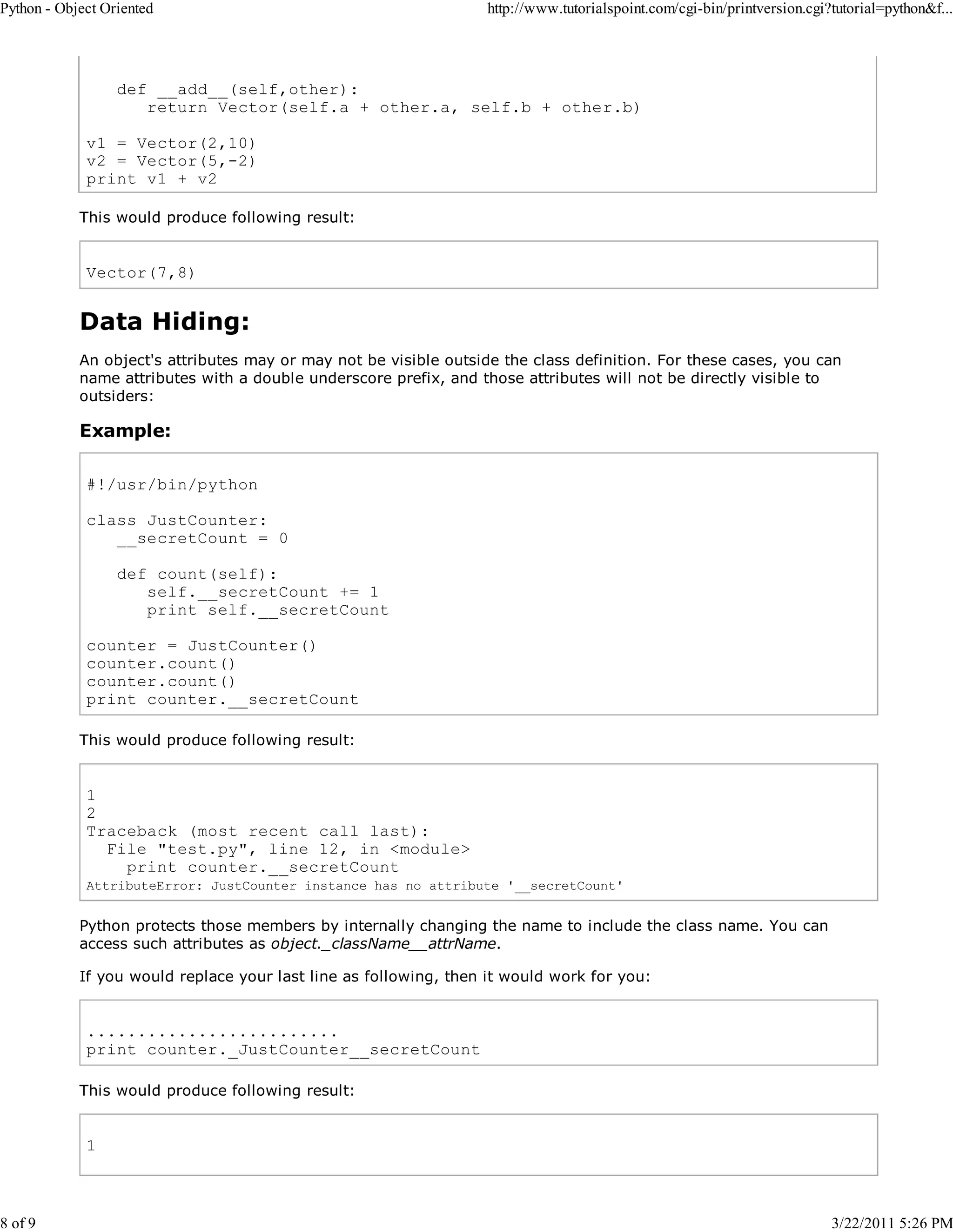 Python - Object Oriented 8 of 9 http://www.tutorialspoint.com/cgi-bin/printversion.cgi?tutorial=python&f... def __add__(self,other): return Vector(self.a + other.a, self.b + other.b) v1 = Vector(2,10) v2 = Vector(5,-2) print v1 + v2 This would produce following result: Vector(7,8) Data Hiding: An object's attributes may or may not be visible outside the class definition. For these cases, you can name attributes with a double underscore prefix, and those attributes will not be directly visible to outsiders: Example: #!/usr/bin/python class JustCounter: __secretCount = 0 def count(self): self.__secretCount += 1 print self.__secretCount counter = JustCounter() counter.count() counter.count() print counter.__secretCount This would produce following result: 1 2 Traceback (most recent call last): File "test.py", line 12, in <module> print counter.__secretCount AttributeError: JustCounter instance has no attribute '__secretCount' Python protects those members by internally changing the name to include the class name. You can access such attributes as object._className__attrName. If you would replace your last line as following, then it would work for you: ......................... print counter._JustCounter__secretCount This would produce following result: 1 3/22/2011 5:26 PM 