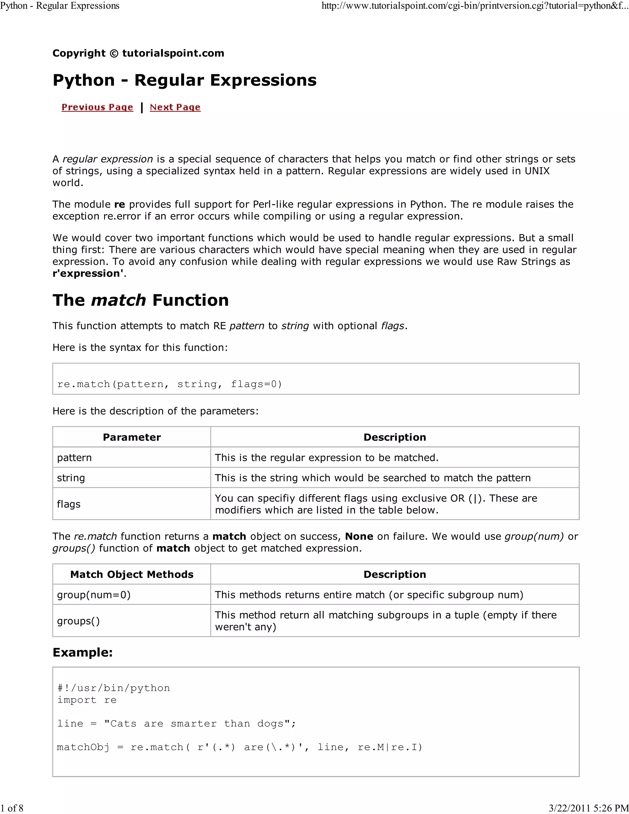 Python - Regular Expressions 1 of 8 http://www.tutorialspoint.com/cgi-bin/printversion.cgi?tutorial=python&f... Copyright © tutorialspoint.com Python - Regular Expressions A regular expression is a special sequence of characters that helps you match or find other strings or sets of strings, using a specialized syntax held in a pattern. Regular expressions are widely used in UNIX world. The module re provides full support for Perl-like regular expressions in Python. The re module raises the exception re.error if an error occurs while compiling or using a regular expression. We would cover two important functions which would be used to handle regular expressions. But a small thing first: There are various characters which would have special meaning when they are used in regular expression. To avoid any confusion while dealing with regular expressions we would use Raw Strings as r'expression'. The match Function This function attempts to match RE pattern to string with optional flags. Here is the syntax for this function: re.match(pattern, string, flags=0) Here is the description of the parameters: Parameter Description pattern This is the regular expression to be matched. string This is the string which would be searched to match the pattern flags You can specifiy different flags using exclusive OR (|). These are modifiers which are listed in the table below. The re.match function returns a match object on success, None on failure. We would use group(num) or groups() function of match object to get matched expression. Match Object Methods Description group(num=0) This methods returns entire match (or specific subgroup num) groups() This method return all matching subgroups in a tuple (empty if there weren't any) Example: #!/usr/bin/python import re line = "Cats are smarter than dogs"; matchObj = re.match( r'(.*) are(.*)', line, re.M|re.I) 3/22/2011 5:26 PM 