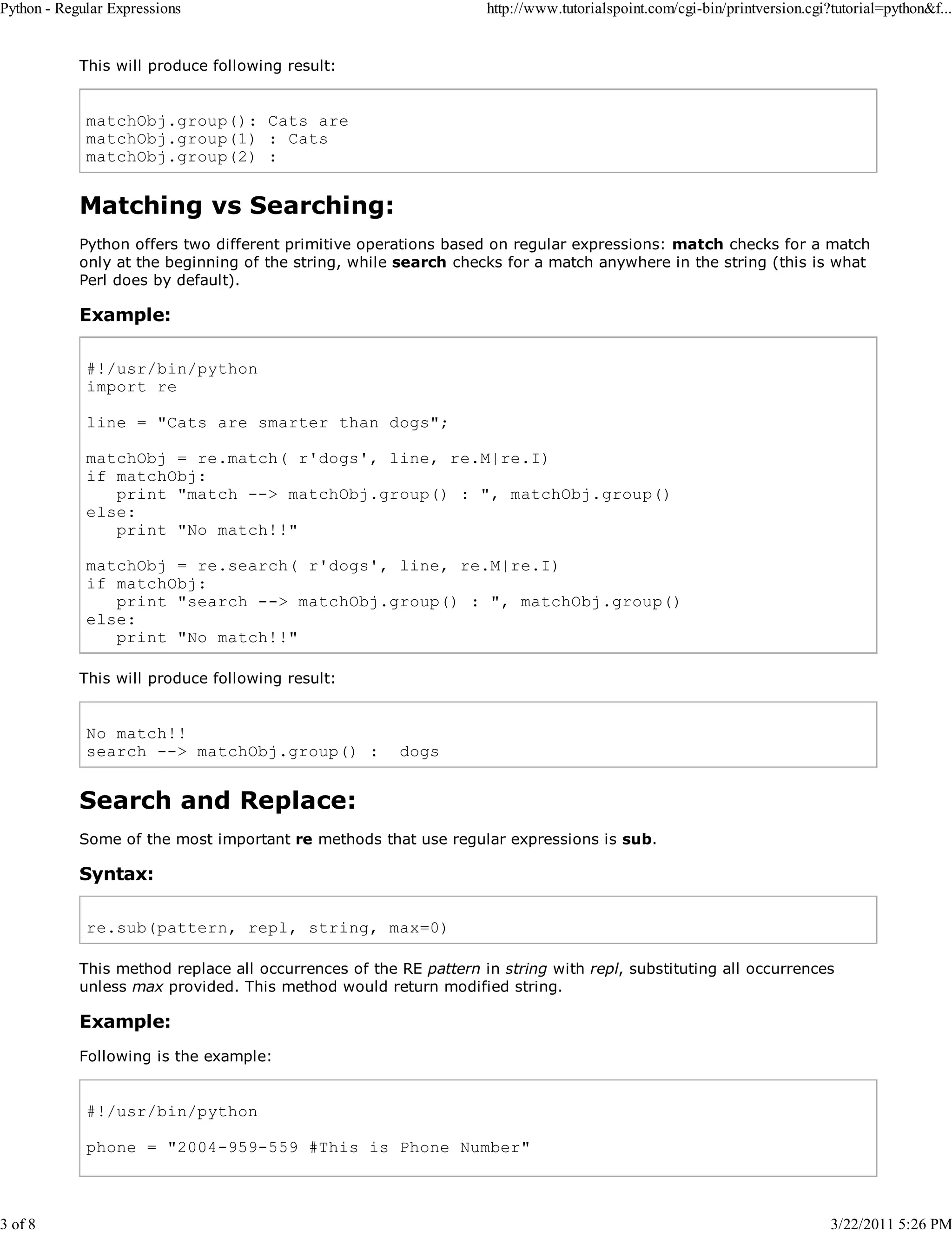 Python - Regular Expressions 3 of 8 http://www.tutorialspoint.com/cgi-bin/printversion.cgi?tutorial=python&f... This will produce following result: matchObj.group(): Cats are matchObj.group(1) : Cats matchObj.group(2) : Matching vs Searching: Python offers two different primitive operations based on regular expressions: match checks for a match only at the beginning of the string, while search checks for a match anywhere in the string (this is what Perl does by default). Example: #!/usr/bin/python import re line = "Cats are smarter than dogs"; matchObj = re.match( r'dogs', line, re.M|re.I) if matchObj: print "match --> matchObj.group() : ", matchObj.group() else: print "No match!!" matchObj = re.search( r'dogs', line, re.M|re.I) if matchObj: print "search --> matchObj.group() : ", matchObj.group() else: print "No match!!" This will produce following result: No match!! search --> matchObj.group() : dogs Search and Replace: Some of the most important re methods that use regular expressions is sub. Syntax: re.sub(pattern, repl, string, max=0) This method replace all occurrences of the RE pattern in string with repl, substituting all occurrences unless max provided. This method would return modified string. Example: Following is the example: #!/usr/bin/python phone = "2004-959-559 #This is Phone Number" 3/22/2011 5:26 PM 