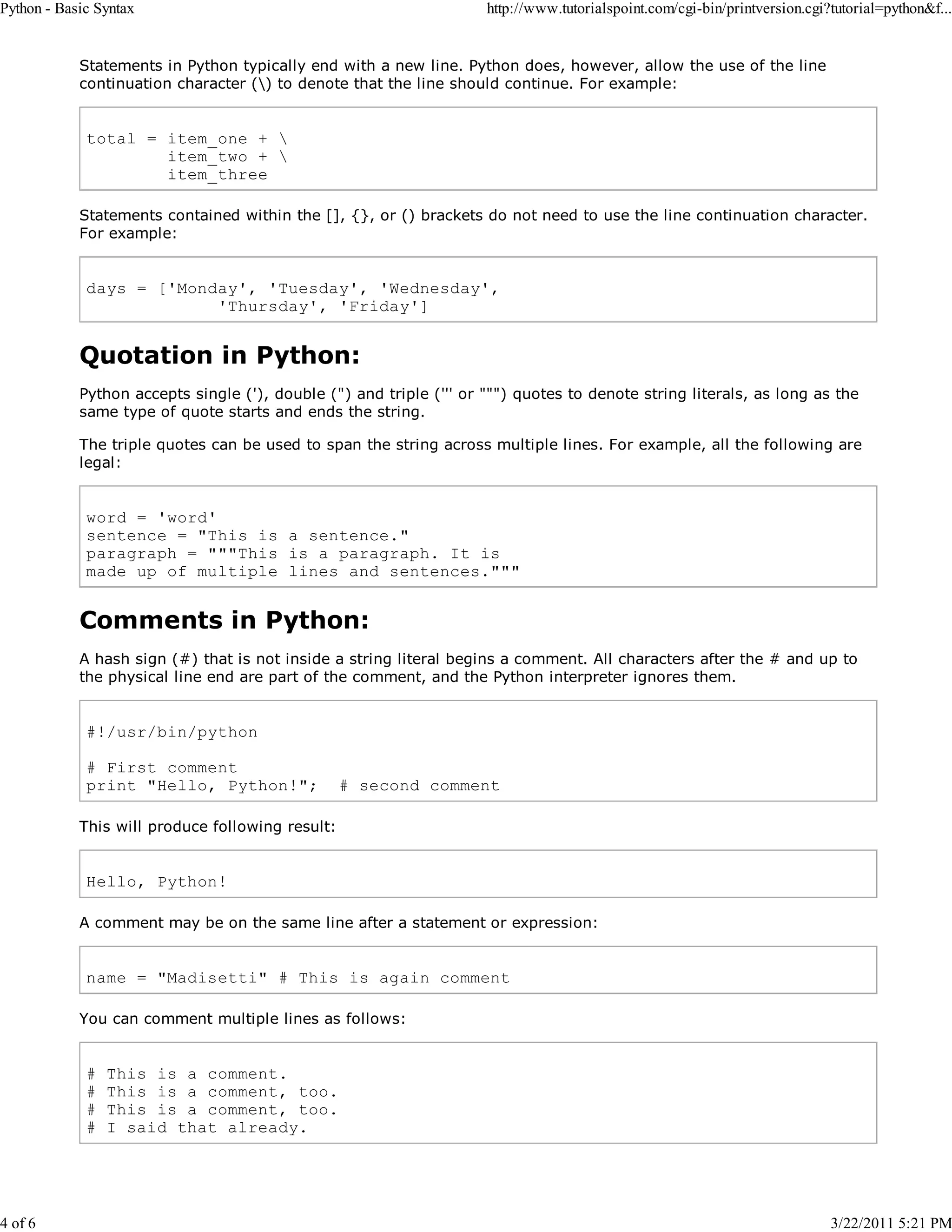 Python - Basic Syntax 4 of 6 http://www.tutorialspoint.com/cgi-bin/printversion.cgi?tutorial=python&f... Statements in Python typically end with a new line. Python does, however, allow the use of the line continuation character () to denote that the line should continue. For example: total = item_one + item_two + item_three Statements contained within the [], {}, or () brackets do not need to use the line continuation character. For example: days = ['Monday', 'Tuesday', 'Wednesday', 'Thursday', 'Friday'] Quotation in Python: Python accepts single ('), double (") and triple (''' or """) quotes to denote string literals, as long as the same type of quote starts and ends the string. The triple quotes can be used to span the string across multiple lines. For example, all the following are legal: word = 'word' sentence = "This is a sentence." paragraph = """This is a paragraph. It is made up of multiple lines and sentences.""" Comments in Python: A hash sign (#) that is not inside a string literal begins a comment. All characters after the # and up to the physical line end are part of the comment, and the Python interpreter ignores them. #!/usr/bin/python # First comment print "Hello, Python!"; # second comment This will produce following result: Hello, Python! A comment may be on the same line after a statement or expression: name = "Madisetti" # This is again comment You can comment multiple lines as follows: # # # # This is a comment. This is a comment, too. This is a comment, too. I said that already. 3/22/2011 5:21 PM 