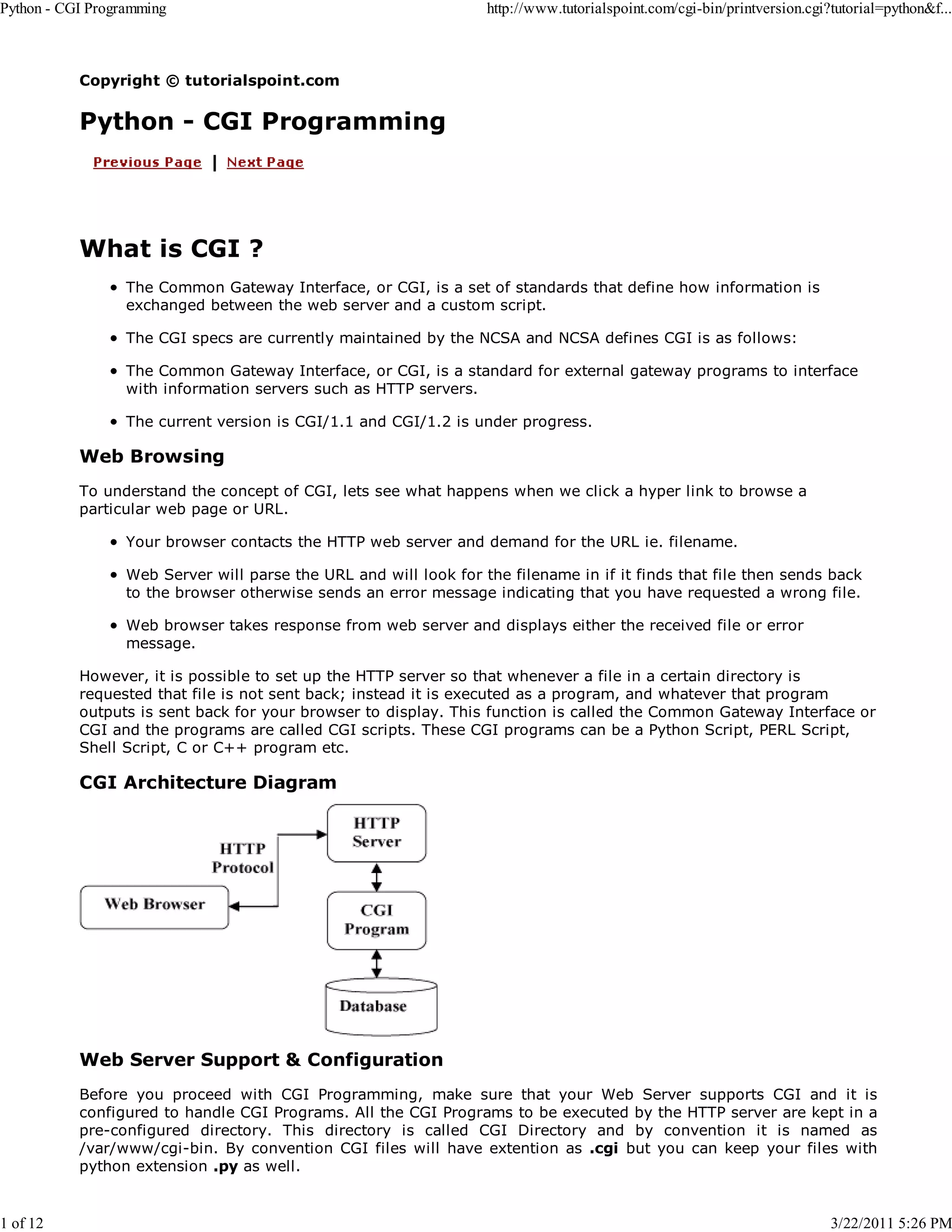 Python - CGI Programming 1 of 12 http://www.tutorialspoint.com/cgi-bin/printversion.cgi?tutorial=python&f... Copyright © tutorialspoint.com Python - CGI Programming What is CGI ? The Common Gateway Interface, or CGI, is a set of standards that define how information is exchanged between the web server and a custom script. The CGI specs are currently maintained by the NCSA and NCSA defines CGI is as follows: The Common Gateway Interface, or CGI, is a standard for external gateway programs to interface with information servers such as HTTP servers. The current version is CGI/1.1 and CGI/1.2 is under progress. Web Browsing To understand the concept of CGI, lets see what happens when we click a hyper link to browse a particular web page or URL. Your browser contacts the HTTP web server and demand for the URL ie. filename. Web Server will parse the URL and will look for the filename in if it finds that file then sends back to the browser otherwise sends an error message indicating that you have requested a wrong file. Web browser takes response from web server and displays either the received file or error message. However, it is possible to set up the HTTP server so that whenever a file in a certain directory is requested that file is not sent back; instead it is executed as a program, and whatever that program outputs is sent back for your browser to display. This function is called the Common Gateway Interface or CGI and the programs are called CGI scripts. These CGI programs can be a Python Script, PERL Script, Shell Script, C or C++ program etc. CGI Architecture Diagram Web Server Support & Configuration Before you proceed with CGI Programming, make sure that your Web Server supports CGI and it is configured to handle CGI Programs. All the CGI Programs to be executed by the HTTP server are kept in a pre-configured directory. This directory is called CGI Directory and by convention it is named as /var/www/cgi-bin. By convention CGI files will have extention as .cgi but you can keep your files with python extension .py as well. 3/22/2011 5:26 PM 