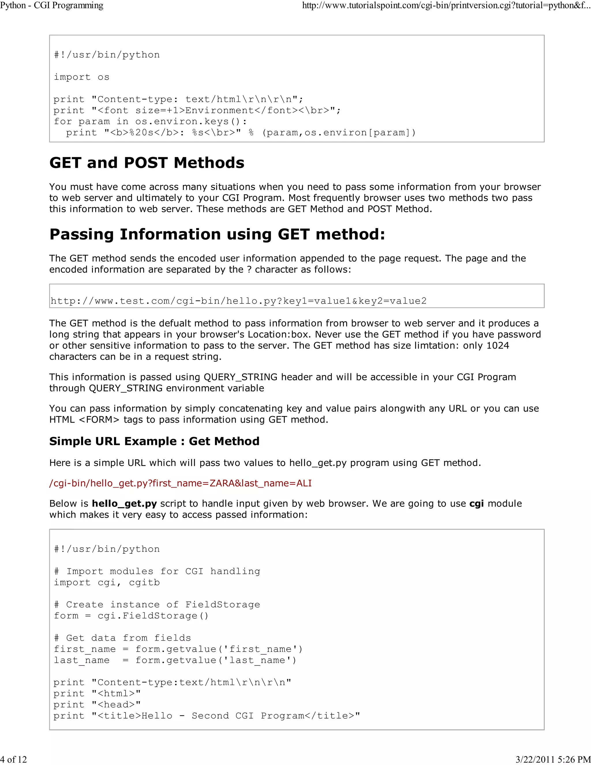 Python - CGI Programming 4 of 12 http://www.tutorialspoint.com/cgi-bin/printversion.cgi?tutorial=python&f... #!/usr/bin/python import os print "Content-type: text/htmlrnrn"; print "<font size=+1>Environment</font><br>"; for param in os.environ.keys(): print "<b>%20s</b>: %s<br>" % (param,os.environ[param]) GET and POST Methods You must have come across many situations when you need to pass some information from your browser to web server and ultimately to your CGI Program. Most frequently browser uses two methods two pass this information to web server. These methods are GET Method and POST Method. Passing Information using GET method: The GET method sends the encoded user information appended to the page request. The page and the encoded information are separated by the ? character as follows: http://www.test.com/cgi-bin/hello.py?key1=value1&key2=value2 The GET method is the defualt method to pass information from browser to web server and it produces a long string that appears in your browser's Location:box. Never use the GET method if you have password or other sensitive information to pass to the server. The GET method has size limtation: only 1024 characters can be in a request string. This information is passed using QUERY_STRING header and will be accessible in your CGI Program through QUERY_STRING environment variable You can pass information by simply concatenating key and value pairs alongwith any URL or you can use HTML <FORM> tags to pass information using GET method. Simple URL Example : Get Method Here is a simple URL which will pass two values to hello_get.py program using GET method. /cgi-bin/hello_get.py?first_name=ZARA&last_name=ALI Below is hello_get.py script to handle input given by web browser. We are going to use cgi module which makes it very easy to access passed information: #!/usr/bin/python # Import modules for CGI handling import cgi, cgitb # Create instance of FieldStorage form = cgi.FieldStorage() # Get data from fields first_name = form.getvalue('first_name') last_name = form.getvalue('last_name') print print print print "Content-type:text/htmlrnrn" "<html>" "<head>" "<title>Hello - Second CGI Program</title>" 3/22/2011 5:26 PM 
