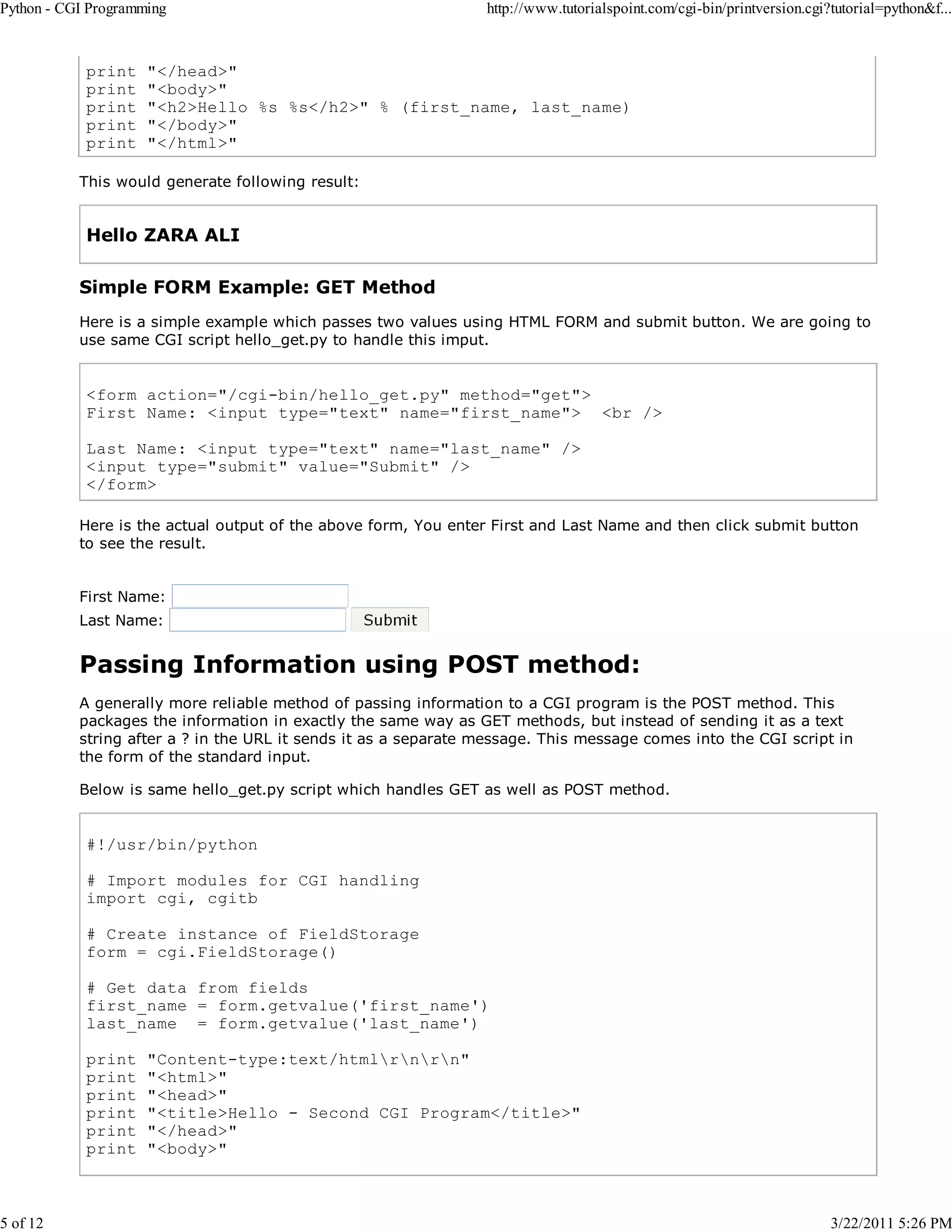 Python - CGI Programming 5 of 12 print print print print print http://www.tutorialspoint.com/cgi-bin/printversion.cgi?tutorial=python&f... "</head>" "<body>" "<h2>Hello %s %s</h2>" % (first_name, last_name) "</body>" "</html>" This would generate following result: Hello ZARA ALI Simple FORM Example: GET Method Here is a simple example which passes two values using HTML FORM and submit button. We are going to use same CGI script hello_get.py to handle this imput. <form action="/cgi-bin/hello_get.py" method="get"> First Name: <input type="text" name="first_name"> <br /> Last Name: <input type="text" name="last_name" /> <input type="submit" value="Submit" /> </form> Here is the actual output of the above form, You enter First and Last Name and then click submit button to see the result. First Name: Last Name: Passing Information using POST method: A generally more reliable method of passing information to a CGI program is the POST method. This packages the information in exactly the same way as GET methods, but instead of sending it as a text string after a ? in the URL it sends it as a separate message. This message comes into the CGI script in the form of the standard input. Below is same hello_get.py script which handles GET as well as POST method. #!/usr/bin/python # Import modules for CGI handling import cgi, cgitb # Create instance of FieldStorage form = cgi.FieldStorage() # Get data from fields first_name = form.getvalue('first_name') last_name = form.getvalue('last_name') print print print print print print "Content-type:text/htmlrnrn" "<html>" "<head>" "<title>Hello - Second CGI Program</title>" "</head>" "<body>" 3/22/2011 5:26 PM 
