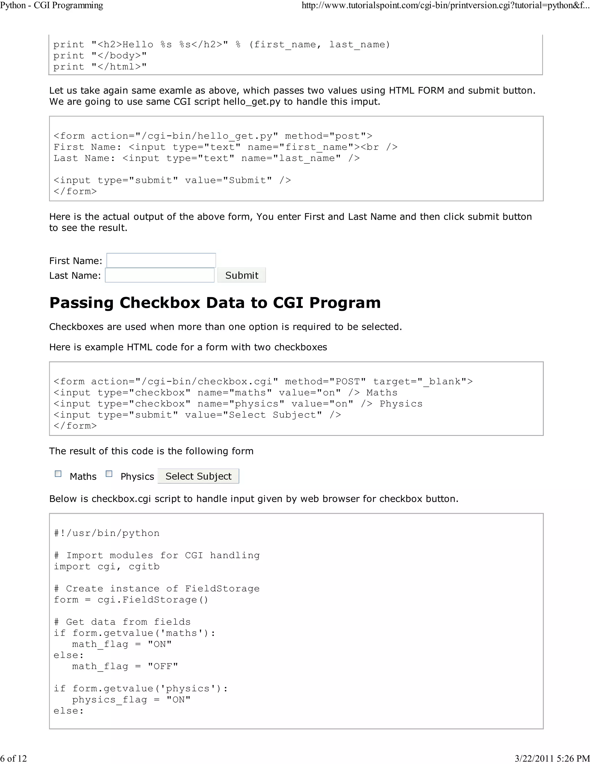 Python - CGI Programming 6 of 12 http://www.tutorialspoint.com/cgi-bin/printversion.cgi?tutorial=python&f... print "<h2>Hello %s %s</h2>" % (first_name, last_name) print "</body>" print "</html>" Let us take again same examle as above, which passes two values using HTML FORM and submit button. We are going to use same CGI script hello_get.py to handle this imput. <form action="/cgi-bin/hello_get.py" method="post"> First Name: <input type="text" name="first_name"><br /> Last Name: <input type="text" name="last_name" /> <input type="submit" value="Submit" /> </form> Here is the actual output of the above form, You enter First and Last Name and then click submit button to see the result. First Name: Last Name: Passing Checkbox Data to CGI Program Checkboxes are used when more than one option is required to be selected. Here is example HTML code for a form with two checkboxes <form action="/cgi-bin/checkbox.cgi" method="POST" target="_blank"> <input type="checkbox" name="maths" value="on" /> Maths <input type="checkbox" name="physics" value="on" /> Physics <input type="submit" value="Select Subject" /> </form> The result of this code is the following form Maths Physics Below is checkbox.cgi script to handle input given by web browser for checkbox button. #!/usr/bin/python # Import modules for CGI handling import cgi, cgitb # Create instance of FieldStorage form = cgi.FieldStorage() # Get data from fields if form.getvalue('maths'): math_flag = "ON" else: math_flag = "OFF" if form.getvalue('physics'): physics_flag = "ON" else: 3/22/2011 5:26 PM 