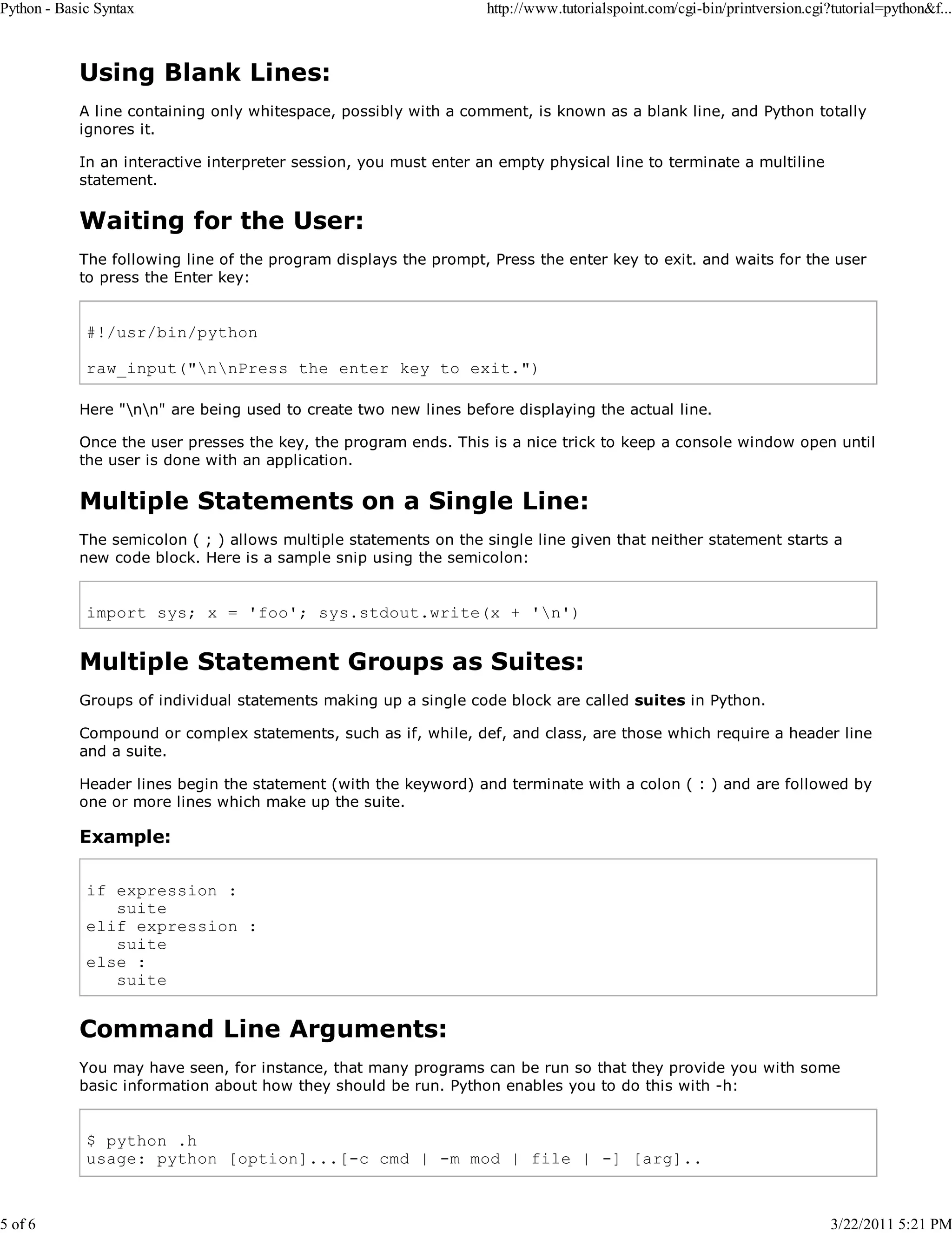 Python - Basic Syntax 5 of 6 http://www.tutorialspoint.com/cgi-bin/printversion.cgi?tutorial=python&f... Using Blank Lines: A line containing only whitespace, possibly with a comment, is known as a blank line, and Python totally ignores it. In an interactive interpreter session, you must enter an empty physical line to terminate a multiline statement. Waiting for the User: The following line of the program displays the prompt, Press the enter key to exit. and waits for the user to press the Enter key: #!/usr/bin/python raw_input("nnPress the enter key to exit.") Here "nn" are being used to create two new lines before displaying the actual line. Once the user presses the key, the program ends. This is a nice trick to keep a console window open until the user is done with an application. Multiple Statements on a Single Line: The semicolon ( ; ) allows multiple statements on the single line given that neither statement starts a new code block. Here is a sample snip using the semicolon: import sys; x = 'foo'; sys.stdout.write(x + 'n') Multiple Statement Groups as Suites: Groups of individual statements making up a single code block are called suites in Python. Compound or complex statements, such as if, while, def, and class, are those which require a header line and a suite. Header lines begin the statement (with the keyword) and terminate with a colon ( : ) and are followed by one or more lines which make up the suite. Example: if expression : suite elif expression : suite else : suite Command Line Arguments: You may have seen, for instance, that many programs can be run so that they provide you with some basic information about how they should be run. Python enables you to do this with -h: $ python .h usage: python [option]...[-c cmd | -m mod | file | -] [arg].. 3/22/2011 5:21 PM 