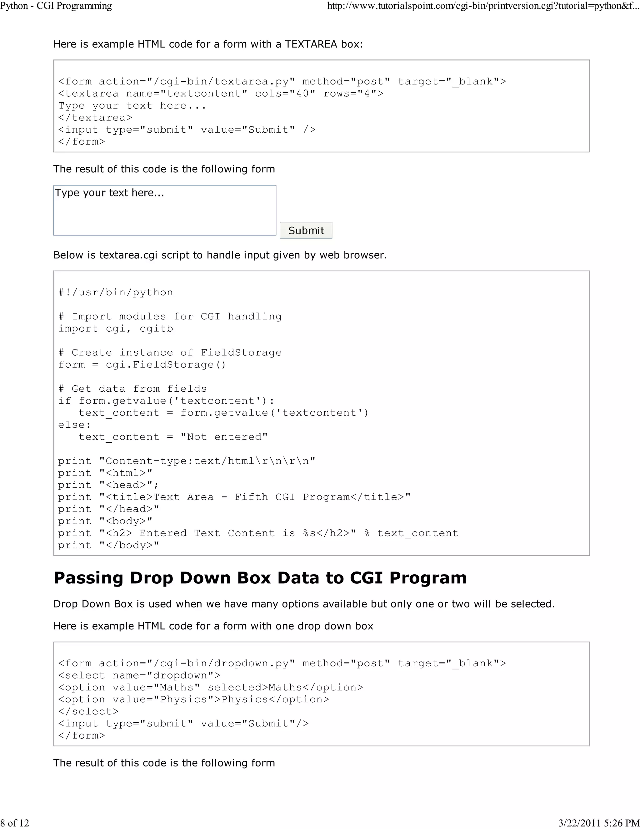 Python - CGI Programming 8 of 12 http://www.tutorialspoint.com/cgi-bin/printversion.cgi?tutorial=python&f... Here is example HTML code for a form with a TEXTAREA box: <form action="/cgi-bin/textarea.py" method="post" target="_blank"> <textarea name="textcontent" cols="40" rows="4"> Type your text here... </textarea> <input type="submit" value="Submit" /> </form> The result of this code is the following form Below is textarea.cgi script to handle input given by web browser. #!/usr/bin/python # Import modules for CGI handling import cgi, cgitb # Create instance of FieldStorage form = cgi.FieldStorage() # Get data from fields if form.getvalue('textcontent'): text_content = form.getvalue('textcontent') else: text_content = "Not entered" print print print print print print print print "Content-type:text/htmlrnrn" "<html>" "<head>"; "<title>Text Area - Fifth CGI Program</title>" "</head>" "<body>" "<h2> Entered Text Content is %s</h2>" % text_content "</body>" Passing Drop Down Box Data to CGI Program Drop Down Box is used when we have many options available but only one or two will be selected. Here is example HTML code for a form with one drop down box <form action="/cgi-bin/dropdown.py" method="post" target="_blank"> <select name="dropdown"> <option value="Maths" selected>Maths</option> <option value="Physics">Physics</option> </select> <input type="submit" value="Submit"/> </form> The result of this code is the following form 3/22/2011 5:26 PM 