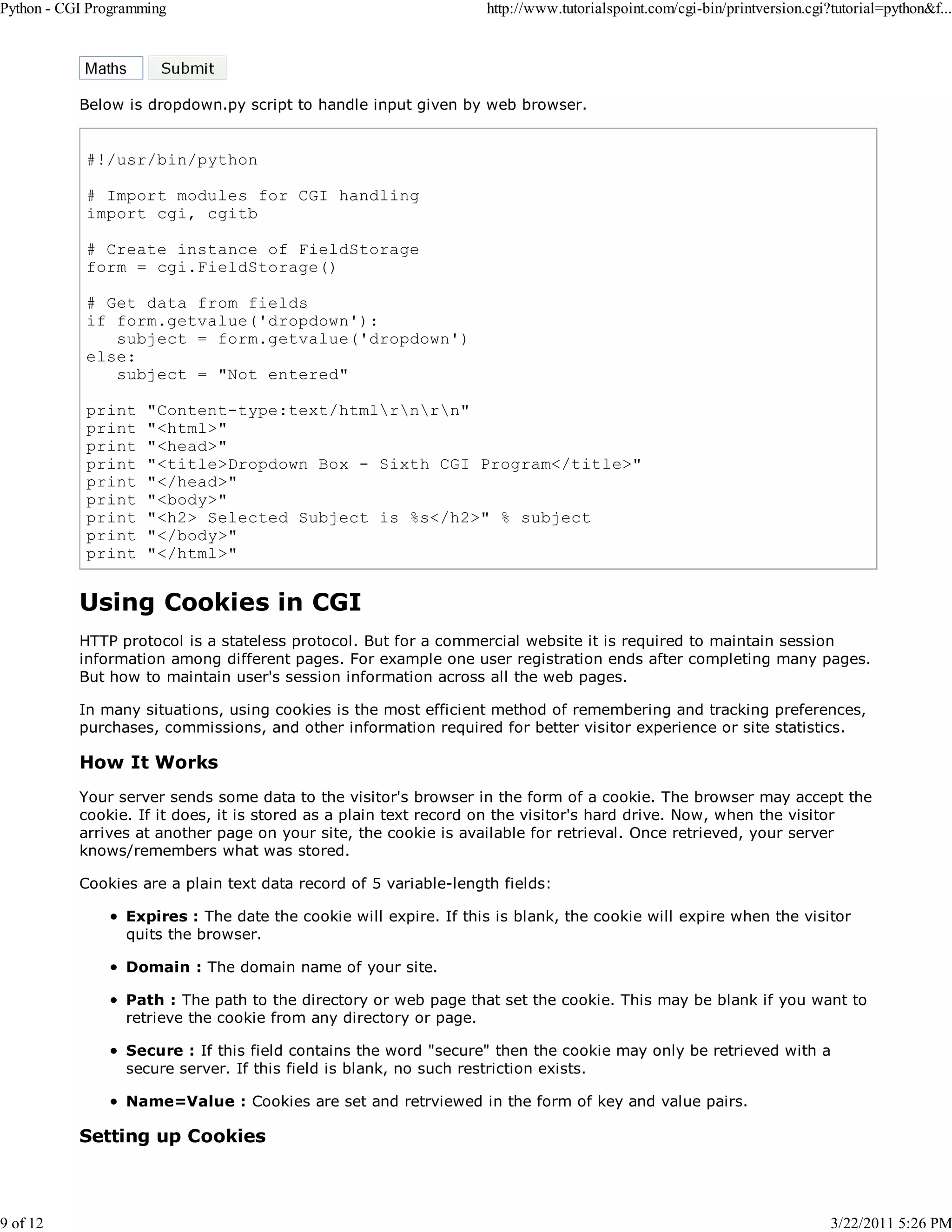 Python - CGI Programming 9 of 12 http://www.tutorialspoint.com/cgi-bin/printversion.cgi?tutorial=python&f... Below is dropdown.py script to handle input given by web browser. #!/usr/bin/python # Import modules for CGI handling import cgi, cgitb # Create instance of FieldStorage form = cgi.FieldStorage() # Get data from fields if form.getvalue('dropdown'): subject = form.getvalue('dropdown') else: subject = "Not entered" print print print print print print print print print "Content-type:text/htmlrnrn" "<html>" "<head>" "<title>Dropdown Box - Sixth CGI Program</title>" "</head>" "<body>" "<h2> Selected Subject is %s</h2>" % subject "</body>" "</html>" Using Cookies in CGI HTTP protocol is a stateless protocol. But for a commercial website it is required to maintain session information among different pages. For example one user registration ends after completing many pages. But how to maintain user's session information across all the web pages. In many situations, using cookies is the most efficient method of remembering and tracking preferences, purchases, commissions, and other information required for better visitor experience or site statistics. How It Works Your server sends some data to the visitor's browser in the form of a cookie. The browser may accept the cookie. If it does, it is stored as a plain text record on the visitor's hard drive. Now, when the visitor arrives at another page on your site, the cookie is available for retrieval. Once retrieved, your server knows/remembers what was stored. Cookies are a plain text data record of 5 variable-length fields: Expires : The date the cookie will expire. If this is blank, the cookie will expire when the visitor quits the browser. Domain : The domain name of your site. Path : The path to the directory or web page that set the cookie. This may be blank if you want to retrieve the cookie from any directory or page. Secure : If this field contains the word "secure" then the cookie may only be retrieved with a secure server. If this field is blank, no such restriction exists. Name=Value : Cookies are set and retrviewed in the form of key and value pairs. Setting up Cookies 3/22/2011 5:26 PM 