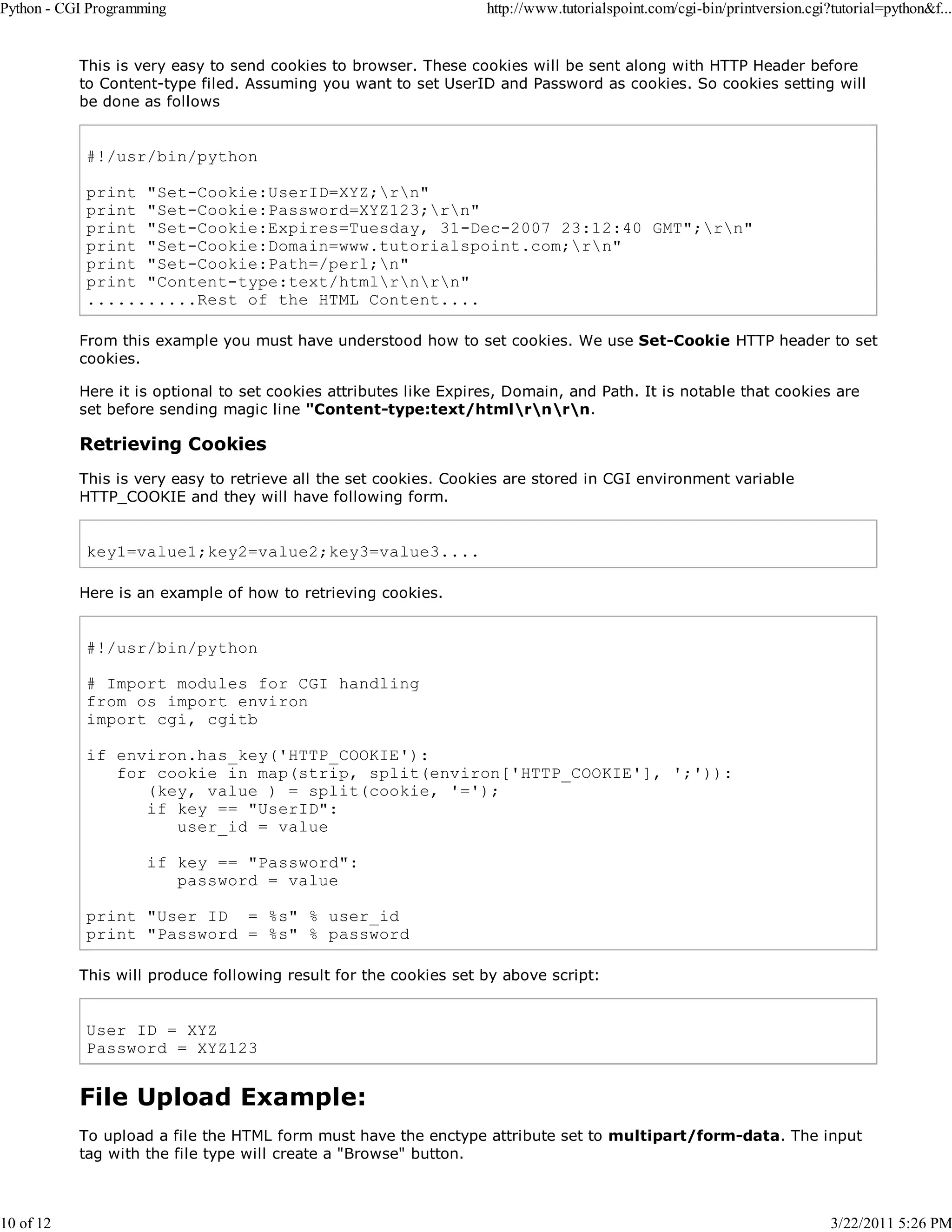 Python - CGI Programming 10 of 12 http://www.tutorialspoint.com/cgi-bin/printversion.cgi?tutorial=python&f... This is very easy to send cookies to browser. These cookies will be sent along with HTTP Header before to Content-type filed. Assuming you want to set UserID and Password as cookies. So cookies setting will be done as follows #!/usr/bin/python print "Set-Cookie:UserID=XYZ;rn" print "Set-Cookie:Password=XYZ123;rn" print "Set-Cookie:Expires=Tuesday, 31-Dec-2007 23:12:40 GMT";rn" print "Set-Cookie:Domain=www.tutorialspoint.com;rn" print "Set-Cookie:Path=/perl;n" print "Content-type:text/htmlrnrn" ...........Rest of the HTML Content.... From this example you must have understood how to set cookies. We use Set-Cookie HTTP header to set cookies. Here it is optional to set cookies attributes like Expires, Domain, and Path. It is notable that cookies are set before sending magic line "Content-type:text/htmlrnrn. Retrieving Cookies This is very easy to retrieve all the set cookies. Cookies are stored in CGI environment variable HTTP_COOKIE and they will have following form. key1=value1;key2=value2;key3=value3.... Here is an example of how to retrieving cookies. #!/usr/bin/python # Import modules for CGI handling from os import environ import cgi, cgitb if environ.has_key('HTTP_COOKIE'): for cookie in map(strip, split(environ['HTTP_COOKIE'], ';')): (key, value ) = split(cookie, '='); if key == "UserID": user_id = value if key == "Password": password = value print "User ID = %s" % user_id print "Password = %s" % password This will produce following result for the cookies set by above script: User ID = XYZ Password = XYZ123 File Upload Example: To upload a file the HTML form must have the enctype attribute set to multipart/form-data. The input tag with the file type will create a "Browse" button. 3/22/2011 5:26 PM 