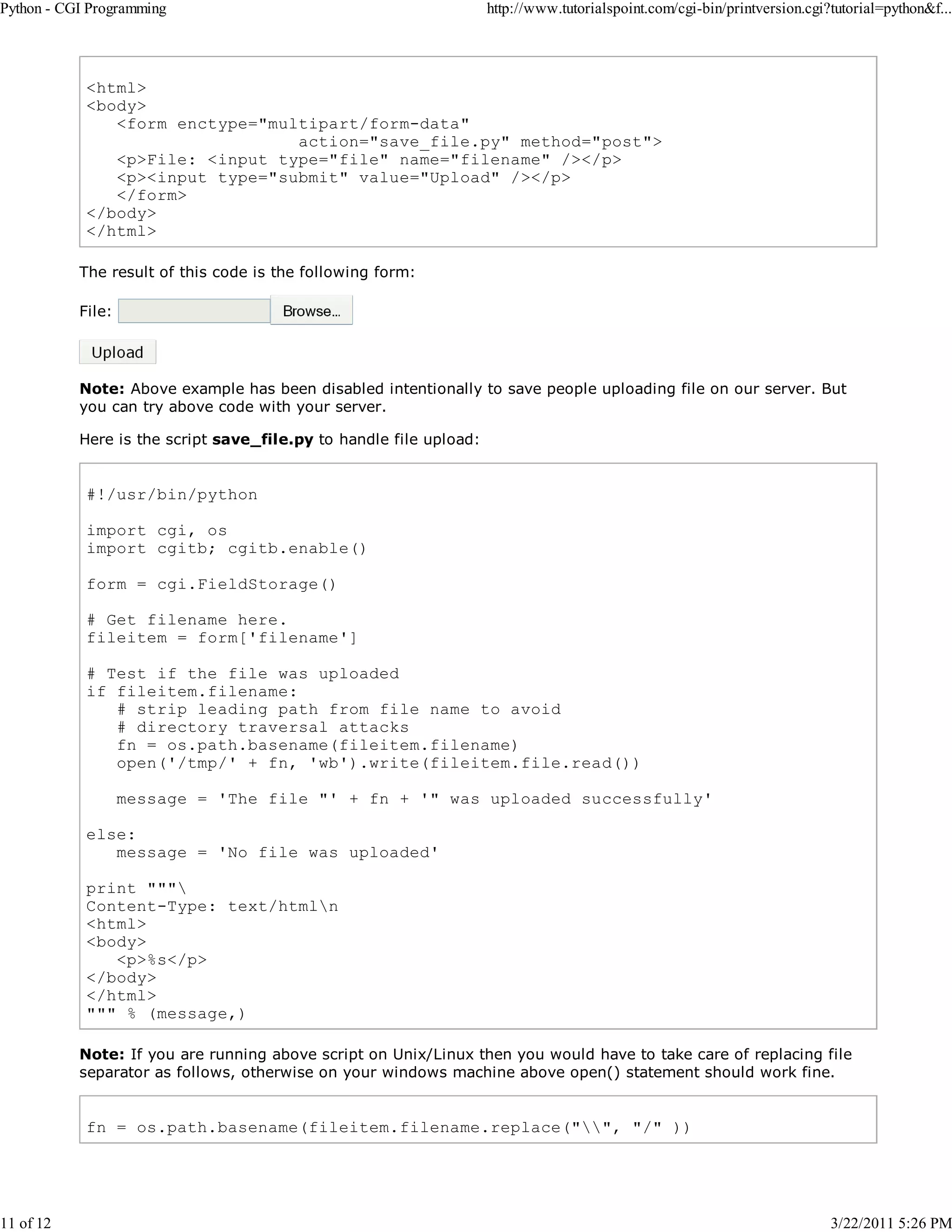 Python - CGI Programming 11 of 12 http://www.tutorialspoint.com/cgi-bin/printversion.cgi?tutorial=python&f... <html> <body> <form enctype="multipart/form-data" action="save_file.py" method="post"> <p>File: <input type="file" name="filename" /></p> <p><input type="submit" value="Upload" /></p> </form> </body> </html> The result of this code is the following form: File: Note: Above example has been disabled intentionally to save people uploading file on our server. But you can try above code with your server. Here is the script save_file.py to handle file upload: #!/usr/bin/python import cgi, os import cgitb; cgitb.enable() form = cgi.FieldStorage() # Get filename here. fileitem = form['filename'] # Test if the file was uploaded if fileitem.filename: # strip leading path from file name to avoid # directory traversal attacks fn = os.path.basename(fileitem.filename) open('/tmp/' + fn, 'wb').write(fileitem.file.read()) message = 'The file "' + fn + '" was uploaded successfully' else: message = 'No file was uploaded' print """ Content-Type: text/htmln <html> <body> <p>%s</p> </body> </html> """ % (message,) Note: If you are running above script on Unix/Linux then you would have to take care of replacing file separator as follows, otherwise on your windows machine above open() statement should work fine. fn = os.path.basename(fileitem.filename.replace("", "/" )) 3/22/2011 5:26 PM 