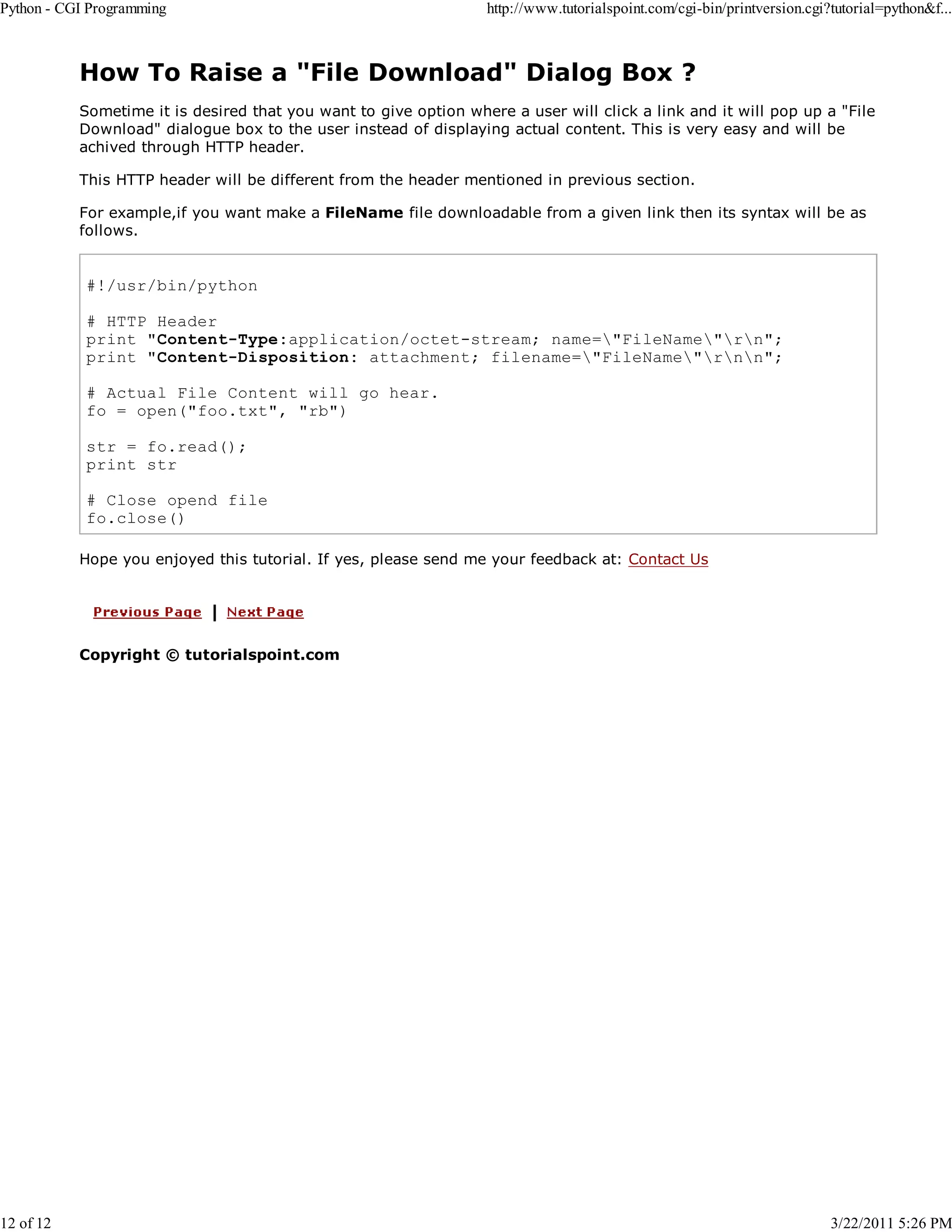 Python - CGI Programming 12 of 12 http://www.tutorialspoint.com/cgi-bin/printversion.cgi?tutorial=python&f... How To Raise a "File Download" Dialog Box ? Sometime it is desired that you want to give option where a user will click a link and it will pop up a "File Download" dialogue box to the user instead of displaying actual content. This is very easy and will be achived through HTTP header. This HTTP header will be different from the header mentioned in previous section. For example,if you want make a FileName file downloadable from a given link then its syntax will be as follows. #!/usr/bin/python # HTTP Header print "Content-Type:application/octet-stream; name="FileName"rn"; print "Content-Disposition: attachment; filename="FileName"rnn"; # Actual File Content will go hear. fo = open("foo.txt", "rb") str = fo.read(); print str # Close opend file fo.close() Hope you enjoyed this tutorial. If yes, please send me your feedback at: Contact Us Copyright © tutorialspoint.com 3/22/2011 5:26 PM 