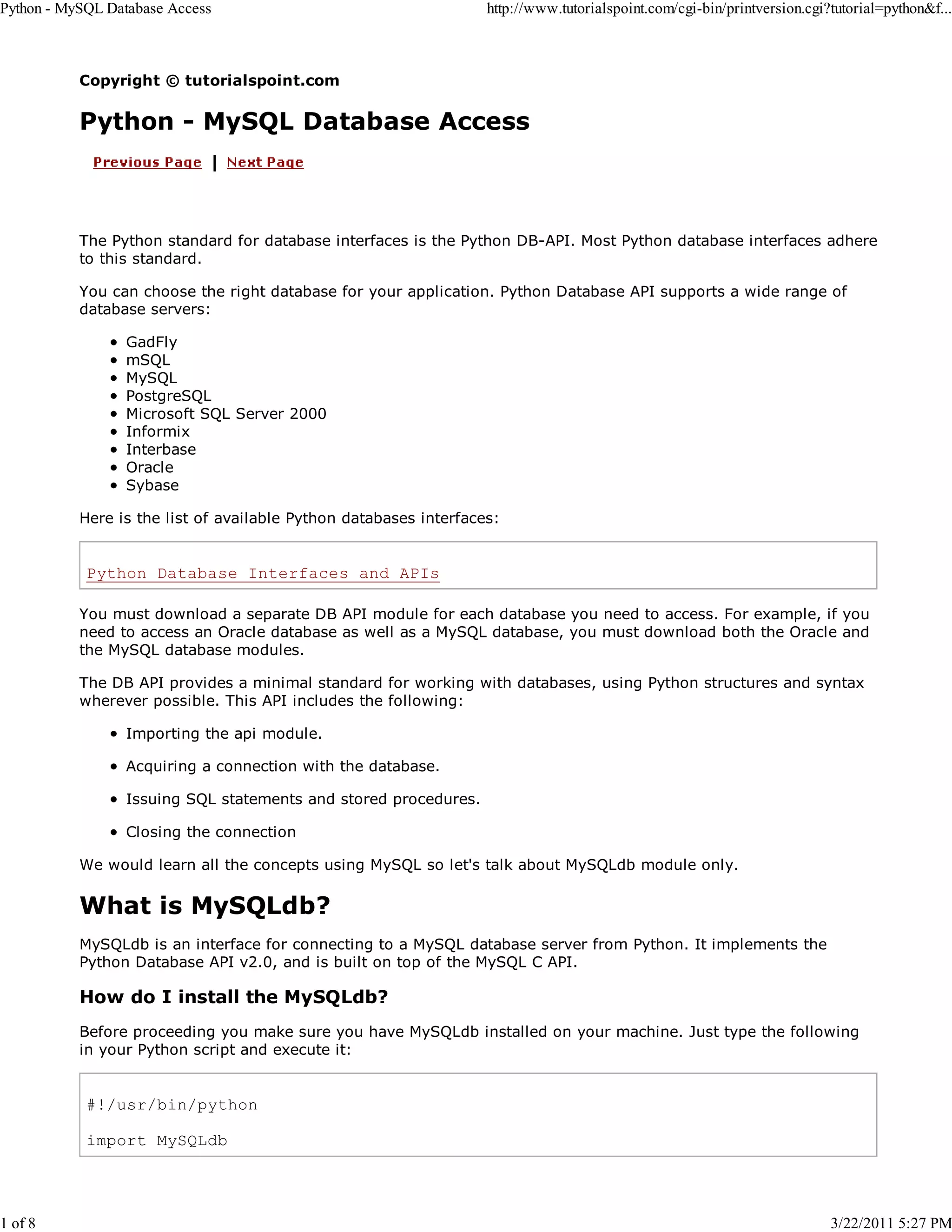 Python - MySQL Database Access 1 of 8 http://www.tutorialspoint.com/cgi-bin/printversion.cgi?tutorial=python&f... Copyright © tutorialspoint.com Python - MySQL Database Access The Python standard for database interfaces is the Python DB-API. Most Python database interfaces adhere to this standard. You can choose the right database for your application. Python Database API supports a wide range of database servers: GadFly mSQL MySQL PostgreSQL Microsoft SQL Server 2000 Informix Interbase Oracle Sybase Here is the list of available Python databases interfaces: Python Database Interfaces and APIs You must download a separate DB API module for each database you need to access. For example, if you need to access an Oracle database as well as a MySQL database, you must download both the Oracle and the MySQL database modules. The DB API provides a minimal standard for working with databases, using Python structures and syntax wherever possible. This API includes the following: Importing the api module. Acquiring a connection with the database. Issuing SQL statements and stored procedures. Closing the connection We would learn all the concepts using MySQL so let's talk about MySQLdb module only. What is MySQLdb? MySQLdb is an interface for connecting to a MySQL database server from Python. It implements the Python Database API v2.0, and is built on top of the MySQL C API. How do I install the MySQLdb? Before proceeding you make sure you have MySQLdb installed on your machine. Just type the following in your Python script and execute it: #!/usr/bin/python import MySQLdb 3/22/2011 5:27 PM 