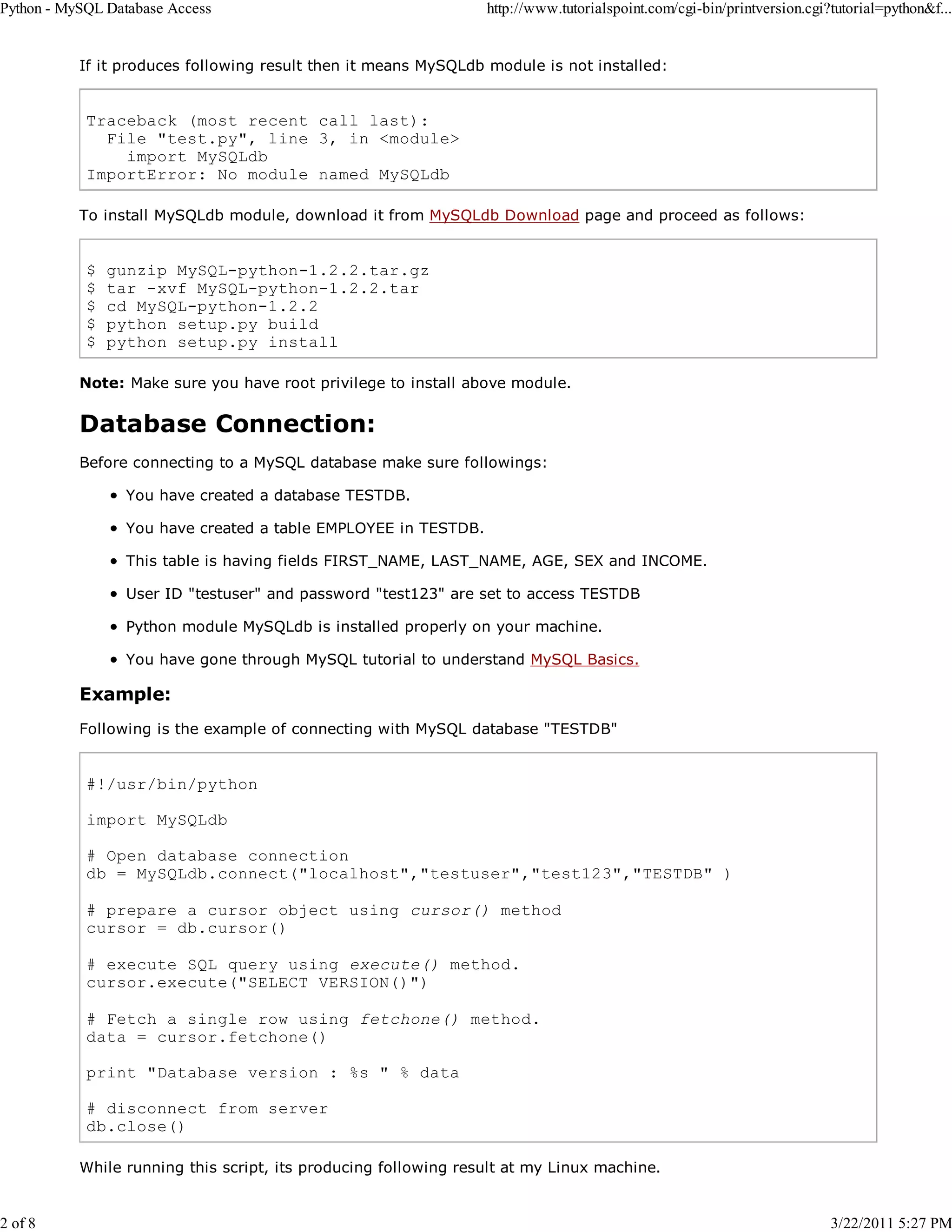 Python - MySQL Database Access 2 of 8 http://www.tutorialspoint.com/cgi-bin/printversion.cgi?tutorial=python&f... If it produces following result then it means MySQLdb module is not installed: Traceback (most recent call last): File "test.py", line 3, in <module> import MySQLdb ImportError: No module named MySQLdb To install MySQLdb module, download it from MySQLdb Download page and proceed as follows: $ $ $ $ $ gunzip MySQL-python-1.2.2.tar.gz tar -xvf MySQL-python-1.2.2.tar cd MySQL-python-1.2.2 python setup.py build python setup.py install Note: Make sure you have root privilege to install above module. Database Connection: Before connecting to a MySQL database make sure followings: You have created a database TESTDB. You have created a table EMPLOYEE in TESTDB. This table is having fields FIRST_NAME, LAST_NAME, AGE, SEX and INCOME. User ID "testuser" and password "test123" are set to access TESTDB Python module MySQLdb is installed properly on your machine. You have gone through MySQL tutorial to understand MySQL Basics. Example: Following is the example of connecting with MySQL database "TESTDB" #!/usr/bin/python import MySQLdb # Open database connection db = MySQLdb.connect("localhost","testuser","test123","TESTDB" ) # prepare a cursor object using cursor() method cursor = db.cursor() # execute SQL query using execute() method. cursor.execute("SELECT VERSION()") # Fetch a single row using fetchone() method. data = cursor.fetchone() print "Database version : %s " % data # disconnect from server db.close() While running this script, its producing following result at my Linux machine. 3/22/2011 5:27 PM 