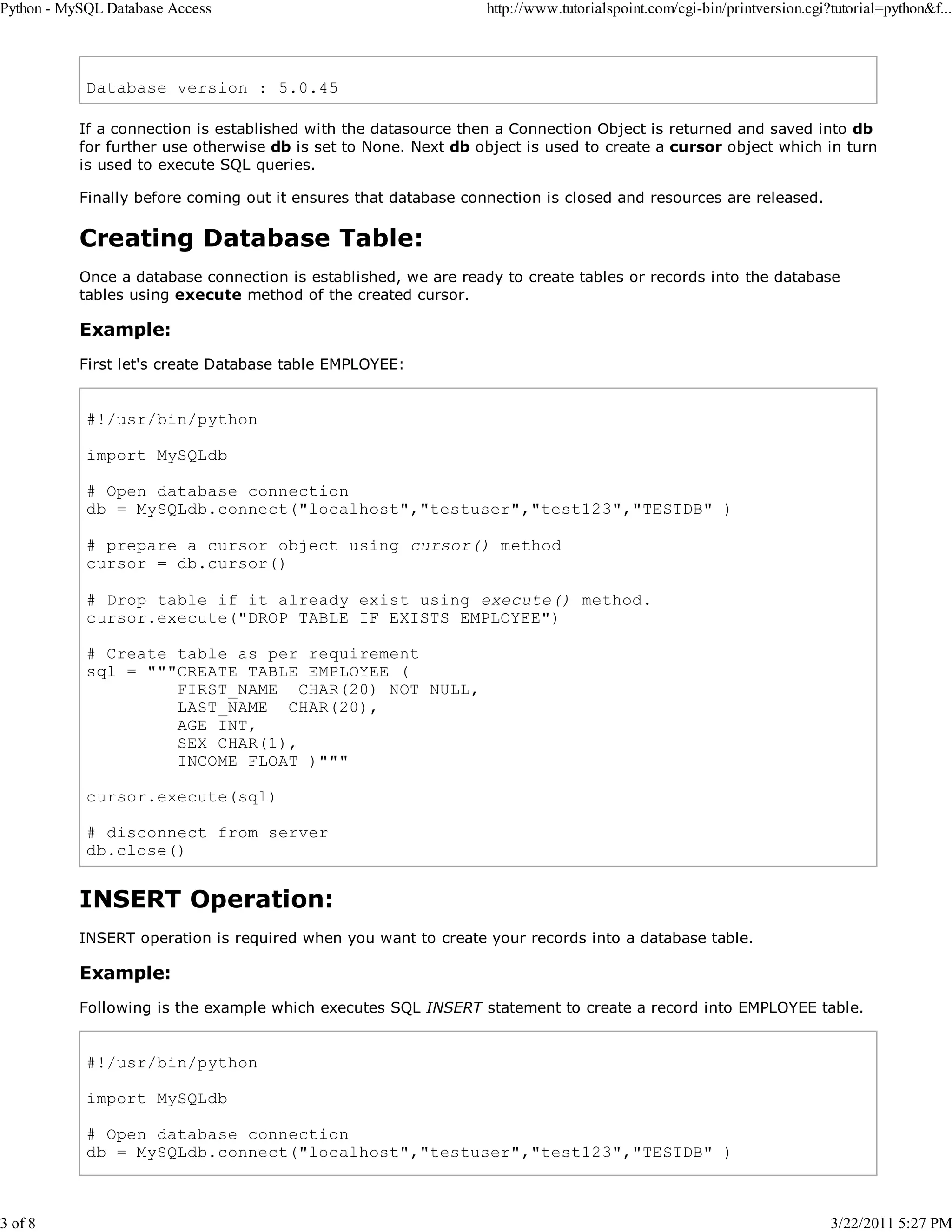 Python - MySQL Database Access 3 of 8 http://www.tutorialspoint.com/cgi-bin/printversion.cgi?tutorial=python&f... Database version : 5.0.45 If a connection is established with the datasource then a Connection Object is returned and saved into db for further use otherwise db is set to None. Next db object is used to create a cursor object which in turn is used to execute SQL queries. Finally before coming out it ensures that database connection is closed and resources are released. Creating Database Table: Once a database connection is established, we are ready to create tables or records into the database tables using execute method of the created cursor. Example: First let's create Database table EMPLOYEE: #!/usr/bin/python import MySQLdb # Open database connection db = MySQLdb.connect("localhost","testuser","test123","TESTDB" ) # prepare a cursor object using cursor() method cursor = db.cursor() # Drop table if it already exist using execute() method. cursor.execute("DROP TABLE IF EXISTS EMPLOYEE") # Create table as per requirement sql = """CREATE TABLE EMPLOYEE ( FIRST_NAME CHAR(20) NOT NULL, LAST_NAME CHAR(20), AGE INT, SEX CHAR(1), INCOME FLOAT )""" cursor.execute(sql) # disconnect from server db.close() INSERT Operation: INSERT operation is required when you want to create your records into a database table. Example: Following is the example which executes SQL INSERT statement to create a record into EMPLOYEE table. #!/usr/bin/python import MySQLdb # Open database connection db = MySQLdb.connect("localhost","testuser","test123","TESTDB" ) 3/22/2011 5:27 PM 