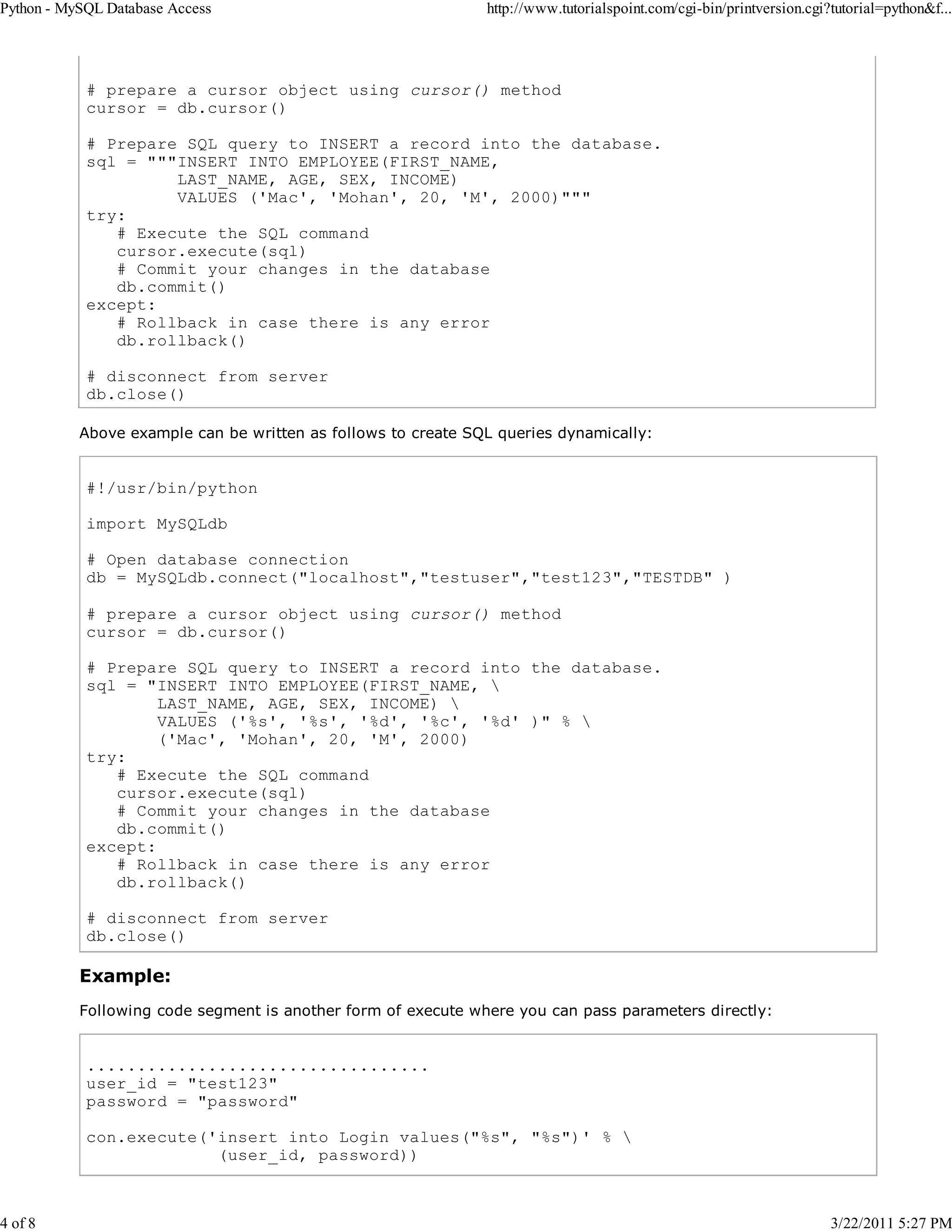 Python - MySQL Database Access 4 of 8 http://www.tutorialspoint.com/cgi-bin/printversion.cgi?tutorial=python&f... # prepare a cursor object using cursor() method cursor = db.cursor() # Prepare SQL query to INSERT a record into the database. sql = """INSERT INTO EMPLOYEE(FIRST_NAME, LAST_NAME, AGE, SEX, INCOME) VALUES ('Mac', 'Mohan', 20, 'M', 2000)""" try: # Execute the SQL command cursor.execute(sql) # Commit your changes in the database db.commit() except: # Rollback in case there is any error db.rollback() # disconnect from server db.close() Above example can be written as follows to create SQL queries dynamically: #!/usr/bin/python import MySQLdb # Open database connection db = MySQLdb.connect("localhost","testuser","test123","TESTDB" ) # prepare a cursor object using cursor() method cursor = db.cursor() # Prepare SQL query to INSERT a record into the database. sql = "INSERT INTO EMPLOYEE(FIRST_NAME, LAST_NAME, AGE, SEX, INCOME) VALUES ('%s', '%s', '%d', '%c', '%d' )" % ('Mac', 'Mohan', 20, 'M', 2000) try: # Execute the SQL command cursor.execute(sql) # Commit your changes in the database db.commit() except: # Rollback in case there is any error db.rollback() # disconnect from server db.close() Example: Following code segment is another form of execute where you can pass parameters directly: .................................. user_id = "test123" password = "password" con.execute('insert into Login values("%s", "%s")' % (user_id, password)) 3/22/2011 5:27 PM 