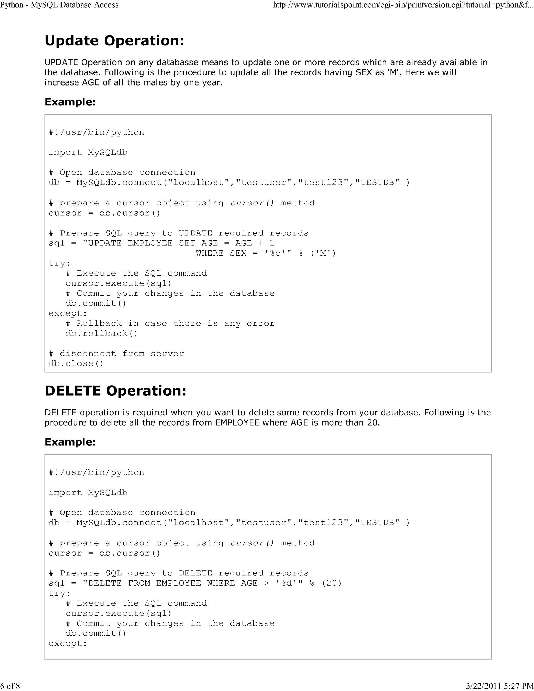 Python - MySQL Database Access 6 of 8 http://www.tutorialspoint.com/cgi-bin/printversion.cgi?tutorial=python&f... Update Operation: UPDATE Operation on any databasse means to update one or more records which are already available in the database. Following is the procedure to update all the records having SEX as 'M'. Here we will increase AGE of all the males by one year. Example: #!/usr/bin/python import MySQLdb # Open database connection db = MySQLdb.connect("localhost","testuser","test123","TESTDB" ) # prepare a cursor object using cursor() method cursor = db.cursor() # Prepare SQL query to UPDATE required records sql = "UPDATE EMPLOYEE SET AGE = AGE + 1 WHERE SEX = '%c'" % ('M') try: # Execute the SQL command cursor.execute(sql) # Commit your changes in the database db.commit() except: # Rollback in case there is any error db.rollback() # disconnect from server db.close() DELETE Operation: DELETE operation is required when you want to delete some records from your database. Following is the procedure to delete all the records from EMPLOYEE where AGE is more than 20. Example: #!/usr/bin/python import MySQLdb # Open database connection db = MySQLdb.connect("localhost","testuser","test123","TESTDB" ) # prepare a cursor object using cursor() method cursor = db.cursor() # Prepare SQL query to DELETE required records sql = "DELETE FROM EMPLOYEE WHERE AGE > '%d'" % (20) try: # Execute the SQL command cursor.execute(sql) # Commit your changes in the database db.commit() except: 3/22/2011 5:27 PM 