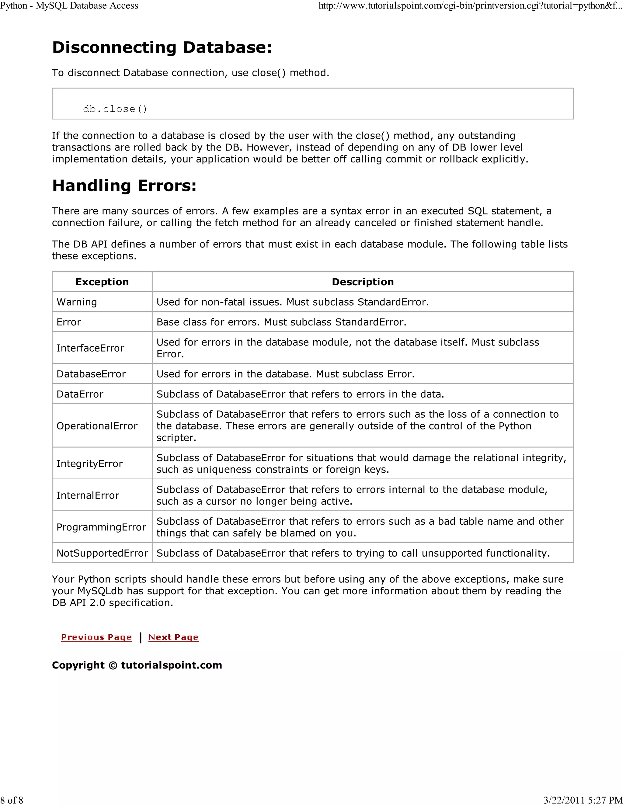 Python - MySQL Database Access 8 of 8 http://www.tutorialspoint.com/cgi-bin/printversion.cgi?tutorial=python&f... Disconnecting Database: To disconnect Database connection, use close() method. db.close() If the connection to a database is closed by the user with the close() method, any outstanding transactions are rolled back by the DB. However, instead of depending on any of DB lower level implementation details, your application would be better off calling commit or rollback explicitly. Handling Errors: There are many sources of errors. A few examples are a syntax error in an executed SQL statement, a connection failure, or calling the fetch method for an already canceled or finished statement handle. The DB API defines a number of errors that must exist in each database module. The following table lists these exceptions. Exception Description Warning Used for non-fatal issues. Must subclass StandardError. Error Base class for errors. Must subclass StandardError. InterfaceError Used for errors in the database module, not the database itself. Must subclass Error. DatabaseError Used for errors in the database. Must subclass Error. DataError Subclass of DatabaseError that refers to errors in the data. OperationalError Subclass of DatabaseError that refers to errors such as the loss of a connection to the database. These errors are generally outside of the control of the Python scripter. IntegrityError Subclass of DatabaseError for situations that would damage the relational integrity, such as uniqueness constraints or foreign keys. InternalError Subclass of DatabaseError that refers to errors internal to the database module, such as a cursor no longer being active. ProgrammingError Subclass of DatabaseError that refers to errors such as a bad table name and other things that can safely be blamed on you. NotSupportedError Subclass of DatabaseError that refers to trying to call unsupported functionality. Your Python scripts should handle these errors but before using any of the above exceptions, make sure your MySQLdb has support for that exception. You can get more information about them by reading the DB API 2.0 specification. Copyright © tutorialspoint.com 3/22/2011 5:27 PM 