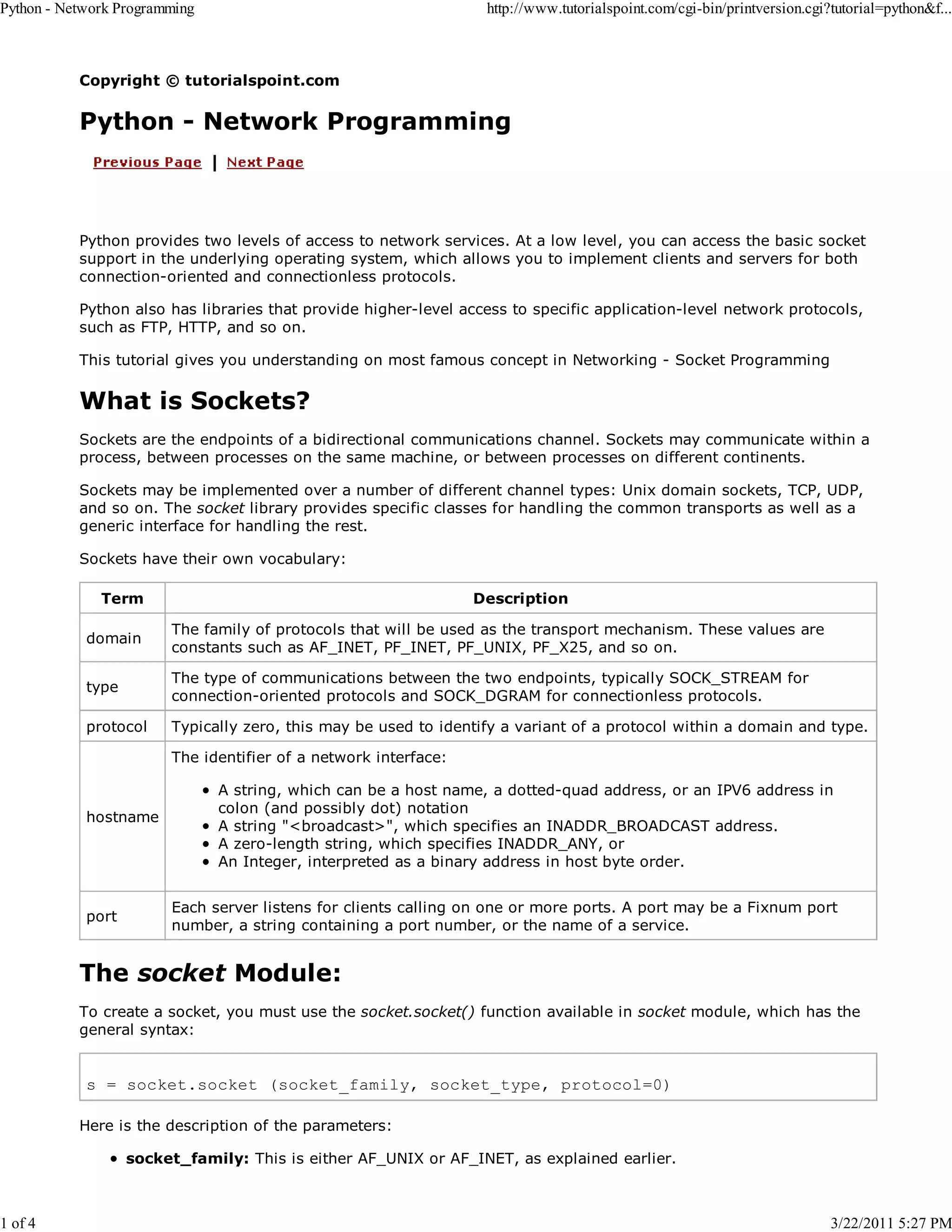 Python - Network Programming 1 of 4 http://www.tutorialspoint.com/cgi-bin/printversion.cgi?tutorial=python&f... Copyright © tutorialspoint.com Python - Network Programming Python provides two levels of access to network services. At a low level, you can access the basic socket support in the underlying operating system, which allows you to implement clients and servers for both connection-oriented and connectionless protocols. Python also has libraries that provide higher-level access to specific application-level network protocols, such as FTP, HTTP, and so on. This tutorial gives you understanding on most famous concept in Networking - Socket Programming What is Sockets? Sockets are the endpoints of a bidirectional communications channel. Sockets may communicate within a process, between processes on the same machine, or between processes on different continents. Sockets may be implemented over a number of different channel types: Unix domain sockets, TCP, UDP, and so on. The socket library provides specific classes for handling the common transports as well as a generic interface for handling the rest. Sockets have their own vocabulary: Term Description domain The family of protocols that will be used as the transport mechanism. These values are constants such as AF_INET, PF_INET, PF_UNIX, PF_X25, and so on. type The type of communications between the two endpoints, typically SOCK_STREAM for connection-oriented protocols and SOCK_DGRAM for connectionless protocols. protocol Typically zero, this may be used to identify a variant of a protocol within a domain and type. The identifier of a network interface: hostname port A string, which can be a host name, a dotted-quad address, or an IPV6 address in colon (and possibly dot) notation A string "<broadcast>", which specifies an INADDR_BROADCAST address. A zero-length string, which specifies INADDR_ANY, or An Integer, interpreted as a binary address in host byte order. Each server listens for clients calling on one or more ports. A port may be a Fixnum port number, a string containing a port number, or the name of a service. The socket Module: To create a socket, you must use the socket.socket() function available in socket module, which has the general syntax: s = socket.socket (socket_family, socket_type, protocol=0) Here is the description of the parameters: socket_family: This is either AF_UNIX or AF_INET, as explained earlier. 3/22/2011 5:27 PM 