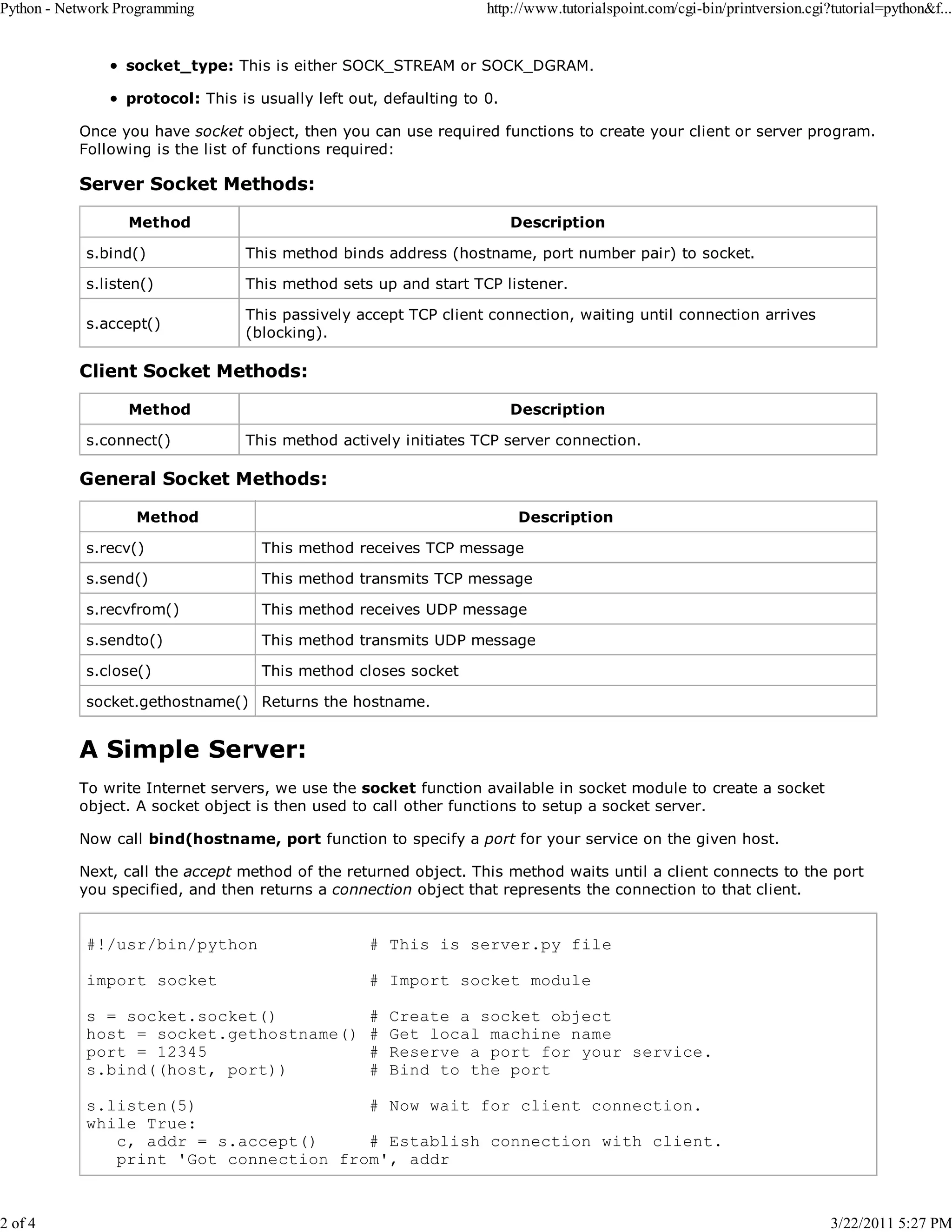 Python - Network Programming 2 of 4 http://www.tutorialspoint.com/cgi-bin/printversion.cgi?tutorial=python&f... socket_type: This is either SOCK_STREAM or SOCK_DGRAM. protocol: This is usually left out, defaulting to 0. Once you have socket object, then you can use required functions to create your client or server program. Following is the list of functions required: Server Socket Methods: Method Description s.bind() This method binds address (hostname, port number pair) to socket. s.listen() This method sets up and start TCP listener. s.accept() This passively accept TCP client connection, waiting until connection arrives (blocking). Client Socket Methods: Method s.connect() Description This method actively initiates TCP server connection. General Socket Methods: Method Description s.recv() This method receives TCP message s.send() This method transmits TCP message s.recvfrom() This method receives UDP message s.sendto() This method transmits UDP message s.close() This method closes socket socket.gethostname() Returns the hostname. A Simple Server: To write Internet servers, we use the socket function available in socket module to create a socket object. A socket object is then used to call other functions to setup a socket server. Now call bind(hostname, port function to specify a port for your service on the given host. Next, call the accept method of the returned object. This method waits until a client connects to the port you specified, and then returns a connection object that represents the connection to that client. #!/usr/bin/python # This is server.py file import socket # Import socket module s = socket.socket() host = socket.gethostname() port = 12345 s.bind((host, port)) # # # # Create a socket object Get local machine name Reserve a port for your service. Bind to the port s.listen(5) # Now wait for client connection. while True: c, addr = s.accept() # Establish connection with client. print 'Got connection from', addr 3/22/2011 5:27 PM 
