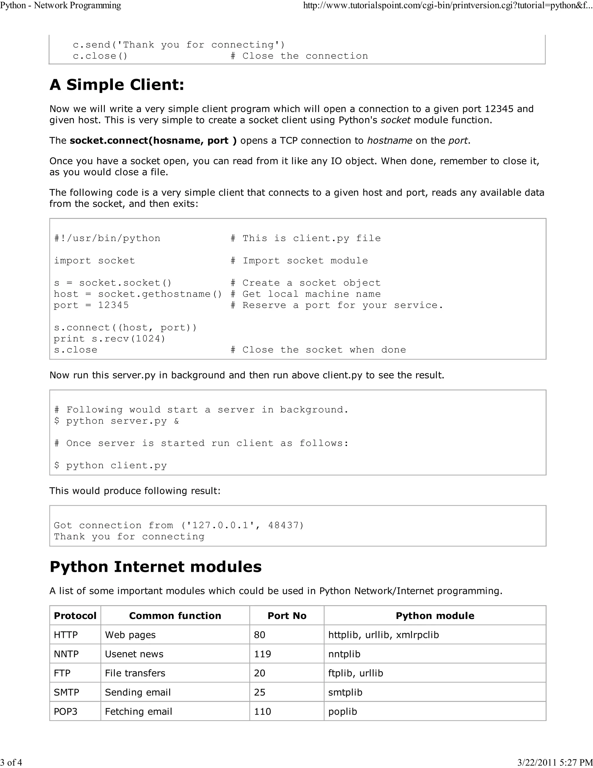 Python - Network Programming 3 of 4 http://www.tutorialspoint.com/cgi-bin/printversion.cgi?tutorial=python&f... c.send('Thank you for connecting') c.close() # Close the connection A Simple Client: Now we will write a very simple client program which will open a connection to a given port 12345 and given host. This is very simple to create a socket client using Python's socket module function. The socket.connect(hosname, port ) opens a TCP connection to hostname on the port. Once you have a socket open, you can read from it like any IO object. When done, remember to close it, as you would close a file. The following code is a very simple client that connects to a given host and port, reads any available data from the socket, and then exits: #!/usr/bin/python # This is client.py file import socket # Import socket module s = socket.socket() # Create a socket object host = socket.gethostname() # Get local machine name port = 12345 # Reserve a port for your service. s.connect((host, port)) print s.recv(1024) s.close # Close the socket when done Now run this server.py in background and then run above client.py to see the result. # Following would start a server in background. $ python server.py & # Once server is started run client as follows: $ python client.py This would produce following result: Got connection from ('127.0.0.1', 48437) Thank you for connecting Python Internet modules A list of some important modules which could be used in Python Network/Internet programming. Protocol Common function Port No Python module HTTP Web pages 80 httplib, urllib, xmlrpclib NNTP Usenet news 119 nntplib FTP File transfers 20 ftplib, urllib SMTP Sending email 25 smtplib POP3 Fetching email 110 poplib 3/22/2011 5:27 PM 