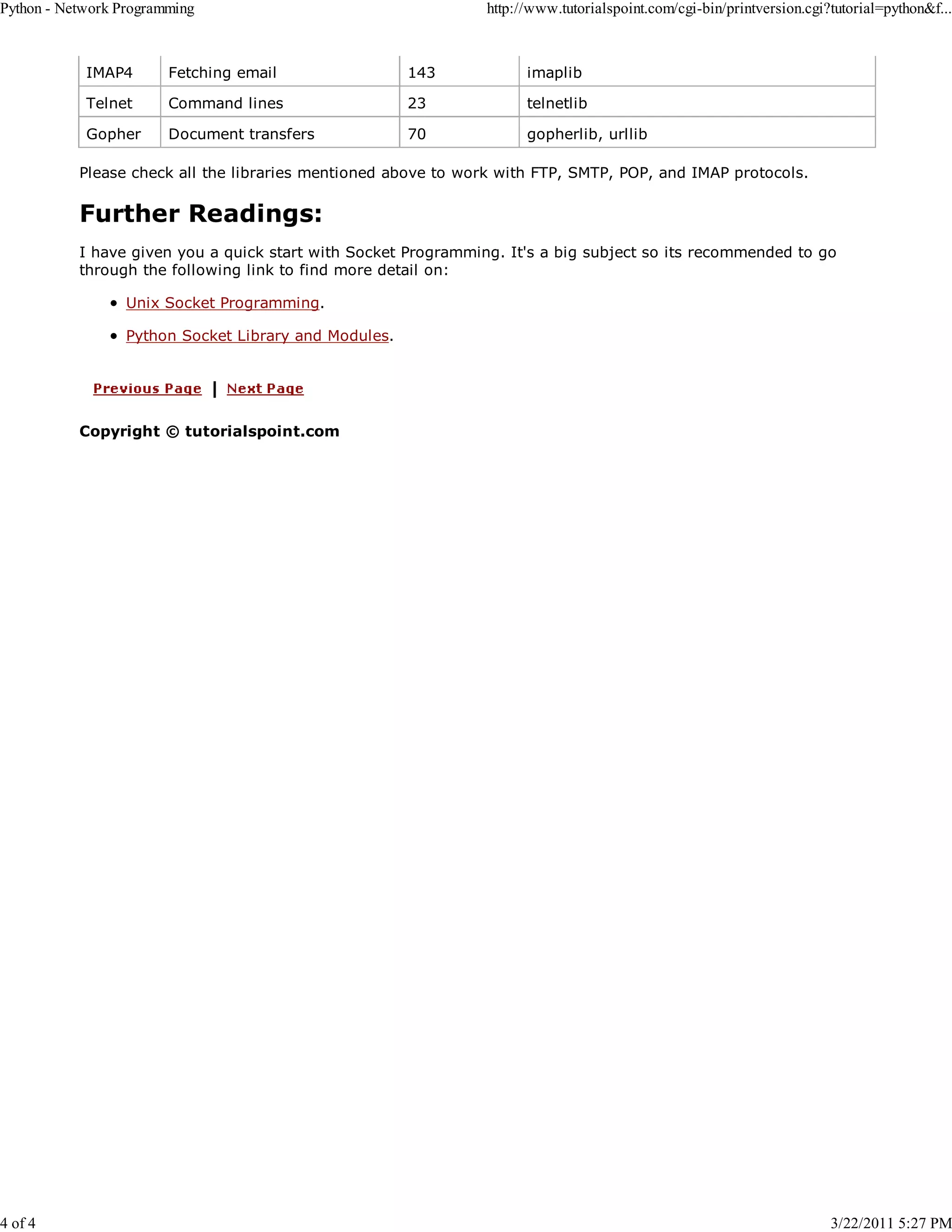 Python - Network Programming 4 of 4 http://www.tutorialspoint.com/cgi-bin/printversion.cgi?tutorial=python&f... IMAP4 Fetching email 143 imaplib Telnet Command lines 23 telnetlib Gopher Document transfers 70 gopherlib, urllib Please check all the libraries mentioned above to work with FTP, SMTP, POP, and IMAP protocols. Further Readings: I have given you a quick start with Socket Programming. It's a big subject so its recommended to go through the following link to find more detail on: Unix Socket Programming. Python Socket Library and Modules. Copyright © tutorialspoint.com 3/22/2011 5:27 PM 