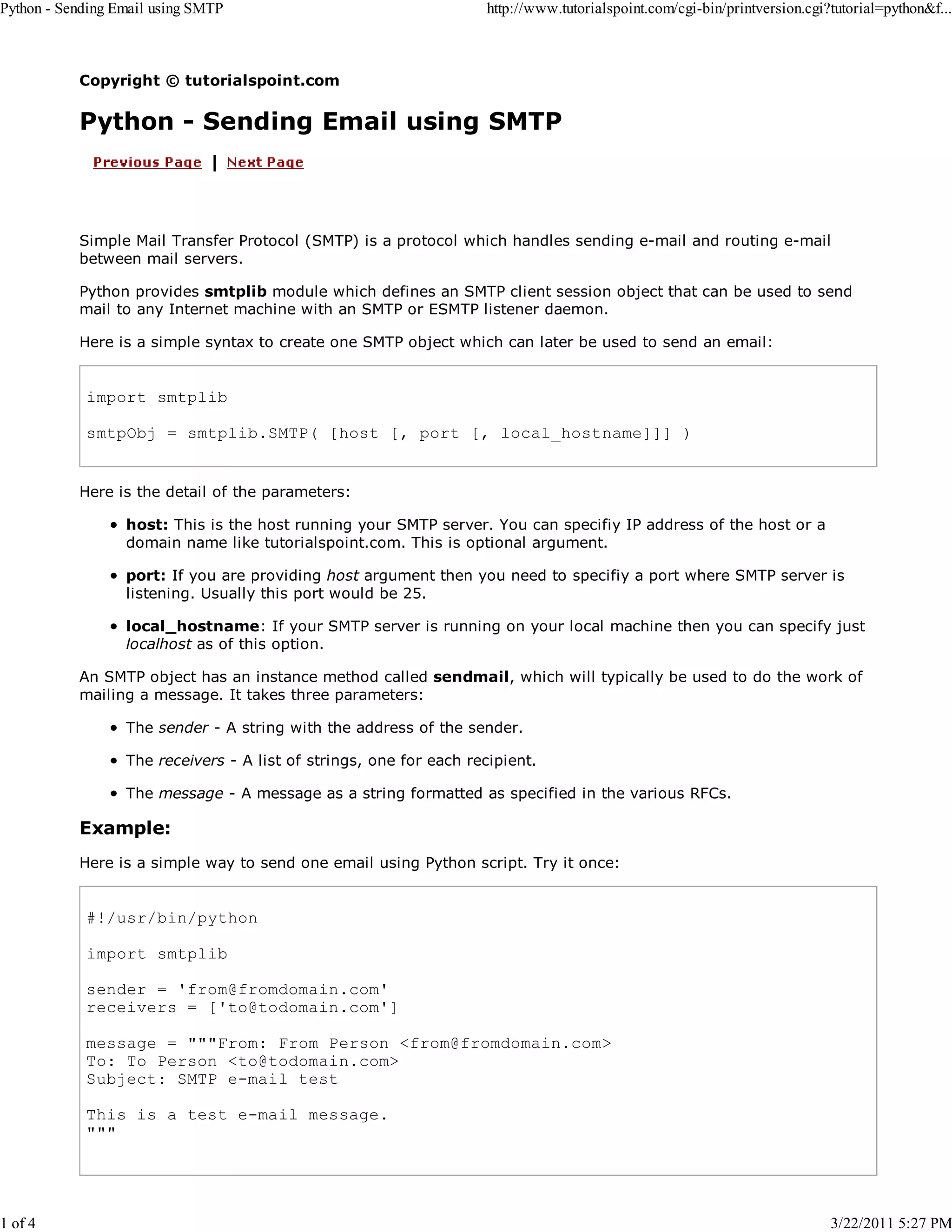 Python - Sending Email using SMTP 1 of 4 http://www.tutorialspoint.com/cgi-bin/printversion.cgi?tutorial=python&f... Copyright © tutorialspoint.com Python - Sending Email using SMTP Simple Mail Transfer Protocol (SMTP) is a protocol which handles sending e-mail and routing e-mail between mail servers. Python provides smtplib module which defines an SMTP client session object that can be used to send mail to any Internet machine with an SMTP or ESMTP listener daemon. Here is a simple syntax to create one SMTP object which can later be used to send an email: import smtplib smtpObj = smtplib.SMTP( [host [, port [, local_hostname]]] ) Here is the detail of the parameters: host: This is the host running your SMTP server. You can specifiy IP address of the host or a domain name like tutorialspoint.com. This is optional argument. port: If you are providing host argument then you need to specifiy a port where SMTP server is listening. Usually this port would be 25. local_hostname: If your SMTP server is running on your local machine then you can specify just localhost as of this option. An SMTP object has an instance method called sendmail, which will typically be used to do the work of mailing a message. It takes three parameters: The sender - A string with the address of the sender. The receivers - A list of strings, one for each recipient. The message - A message as a string formatted as specified in the various RFCs. Example: Here is a simple way to send one email using Python script. Try it once: #!/usr/bin/python import smtplib sender = 'from@fromdomain.com' receivers = ['to@todomain.com'] message = """From: From Person <from@fromdomain.com> To: To Person <to@todomain.com> Subject: SMTP e-mail test This is a test e-mail message. """ 3/22/2011 5:27 PM 