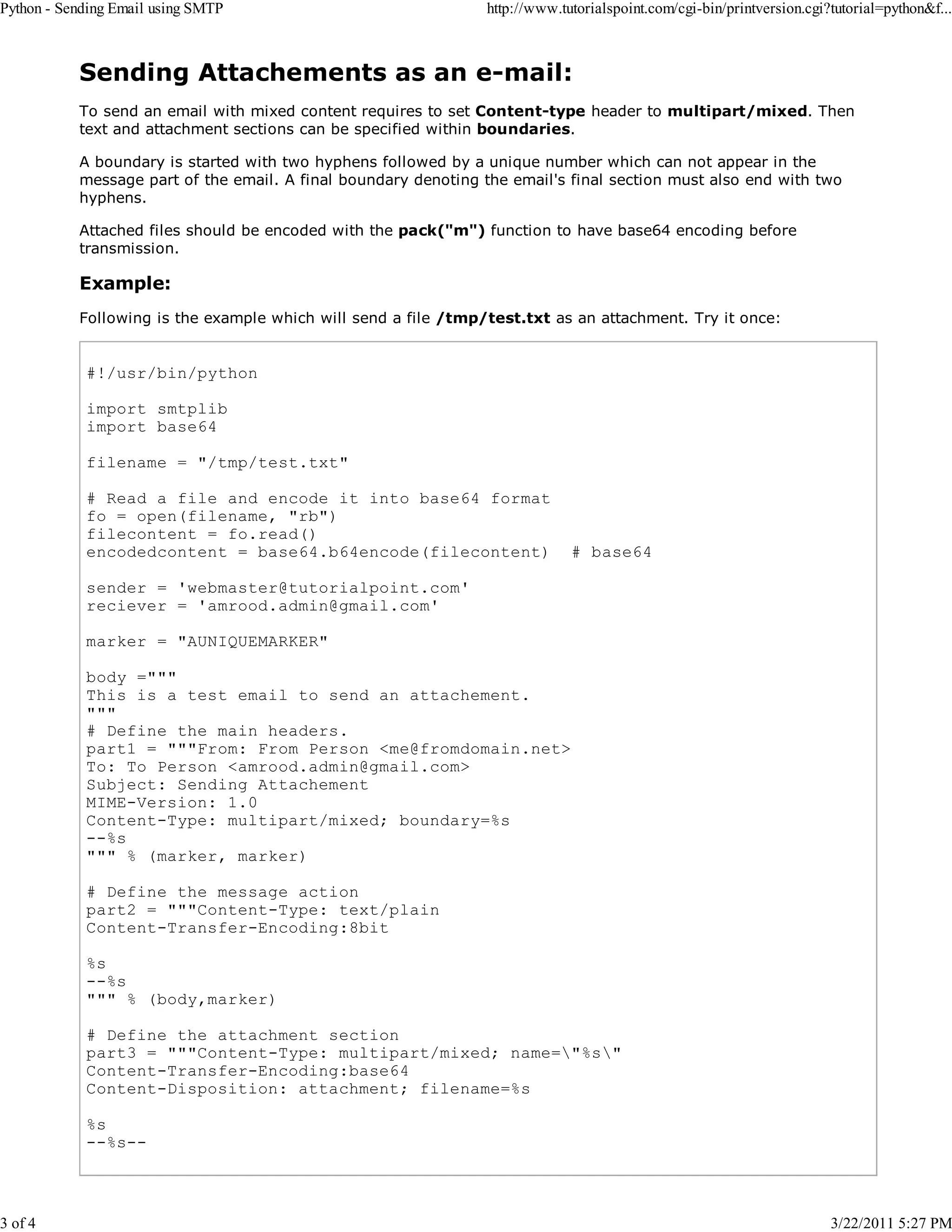 Python - Sending Email using SMTP 3 of 4 http://www.tutorialspoint.com/cgi-bin/printversion.cgi?tutorial=python&f... Sending Attachements as an e-mail: To send an email with mixed content requires to set Content-type header to multipart/mixed. Then text and attachment sections can be specified within boundaries. A boundary is started with two hyphens followed by a unique number which can not appear in the message part of the email. A final boundary denoting the email's final section must also end with two hyphens. Attached files should be encoded with the pack("m") function to have base64 encoding before transmission. Example: Following is the example which will send a file /tmp/test.txt as an attachment. Try it once: #!/usr/bin/python import smtplib import base64 filename = "/tmp/test.txt" # Read a file and encode it into base64 format fo = open(filename, "rb") filecontent = fo.read() encodedcontent = base64.b64encode(filecontent) # base64 sender = 'webmaster@tutorialpoint.com' reciever = 'amrood.admin@gmail.com' marker = "AUNIQUEMARKER" body =""" This is a test email to send an attachement. """ # Define the main headers. part1 = """From: From Person <me@fromdomain.net> To: To Person <amrood.admin@gmail.com> Subject: Sending Attachement MIME-Version: 1.0 Content-Type: multipart/mixed; boundary=%s --%s """ % (marker, marker) # Define the message action part2 = """Content-Type: text/plain Content-Transfer-Encoding:8bit %s --%s """ % (body,marker) # Define the attachment section part3 = """Content-Type: multipart/mixed; name="%s" Content-Transfer-Encoding:base64 Content-Disposition: attachment; filename=%s %s --%s-- 3/22/2011 5:27 PM 