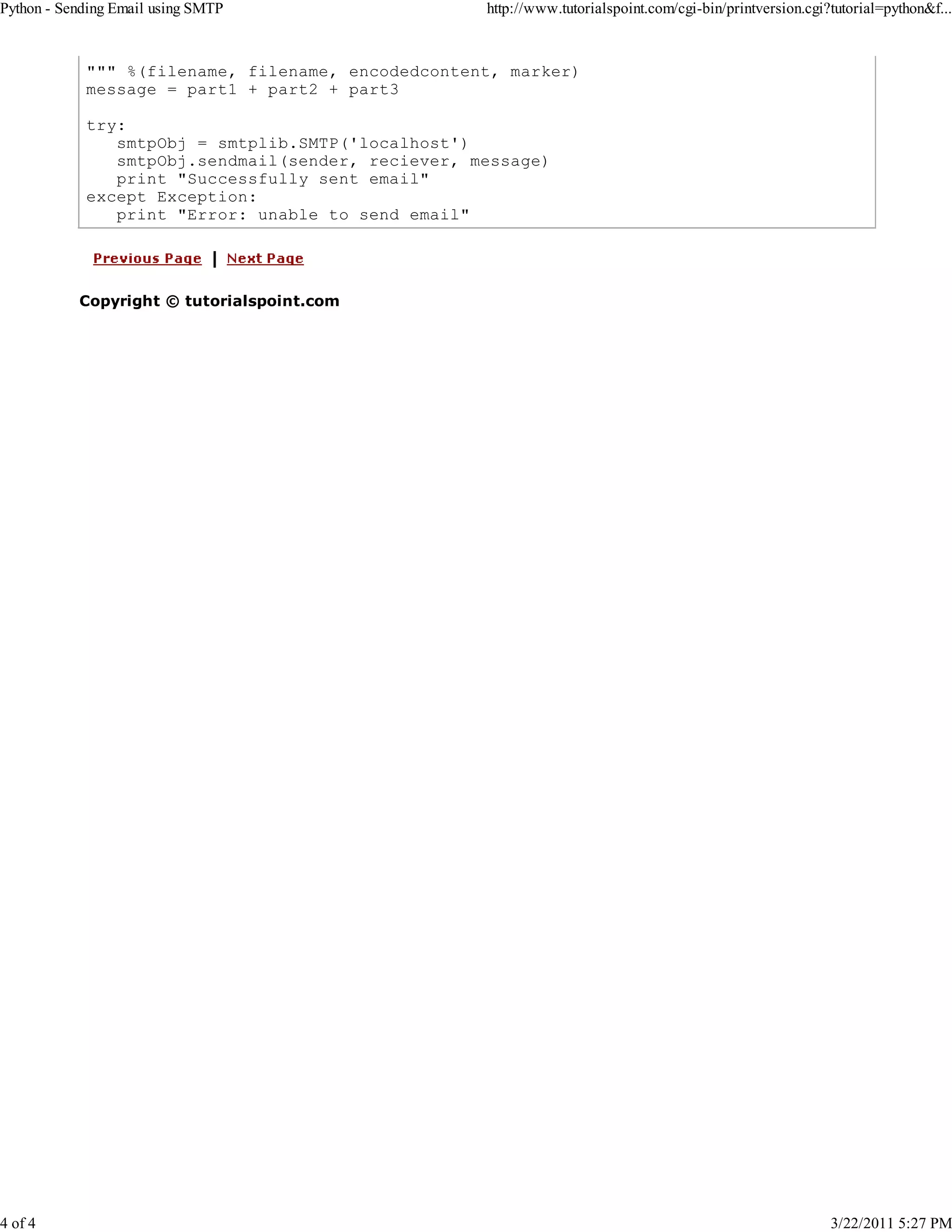 Python - Sending Email using SMTP 4 of 4 http://www.tutorialspoint.com/cgi-bin/printversion.cgi?tutorial=python&f... """ %(filename, filename, encodedcontent, marker) message = part1 + part2 + part3 try: smtpObj = smtplib.SMTP('localhost') smtpObj.sendmail(sender, reciever, message) print "Successfully sent email" except Exception: print "Error: unable to send email" Copyright © tutorialspoint.com 3/22/2011 5:27 PM 