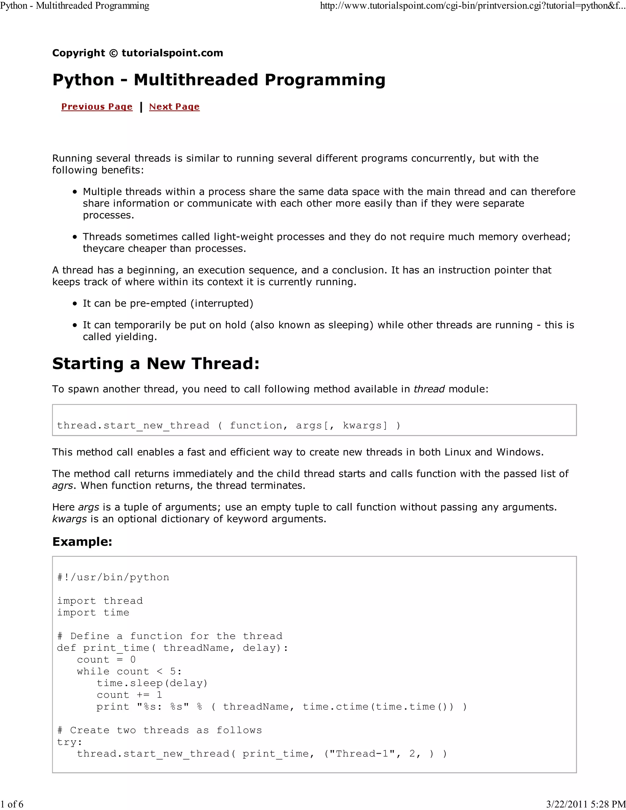 Python - Multithreaded Programming 1 of 6 http://www.tutorialspoint.com/cgi-bin/printversion.cgi?tutorial=python&f... Copyright © tutorialspoint.com Python - Multithreaded Programming Running several threads is similar to running several different programs concurrently, but with the following benefits: Multiple threads within a process share the same data space with the main thread and can therefore share information or communicate with each other more easily than if they were separate processes. Threads sometimes called light-weight processes and they do not require much memory overhead; theycare cheaper than processes. A thread has a beginning, an execution sequence, and a conclusion. It has an instruction pointer that keeps track of where within its context it is currently running. It can be pre-empted (interrupted) It can temporarily be put on hold (also known as sleeping) while other threads are running - this is called yielding. Starting a New Thread: To spawn another thread, you need to call following method available in thread module: thread.start_new_thread ( function, args[, kwargs] ) This method call enables a fast and efficient way to create new threads in both Linux and Windows. The method call returns immediately and the child thread starts and calls function with the passed list of agrs. When function returns, the thread terminates. Here args is a tuple of arguments; use an empty tuple to call function without passing any arguments. kwargs is an optional dictionary of keyword arguments. Example: #!/usr/bin/python import thread import time # Define a function for the thread def print_time( threadName, delay): count = 0 while count < 5: time.sleep(delay) count += 1 print "%s: %s" % ( threadName, time.ctime(time.time()) ) # Create two threads as follows try: thread.start_new_thread( print_time, ("Thread-1", 2, ) ) 3/22/2011 5:28 PM 