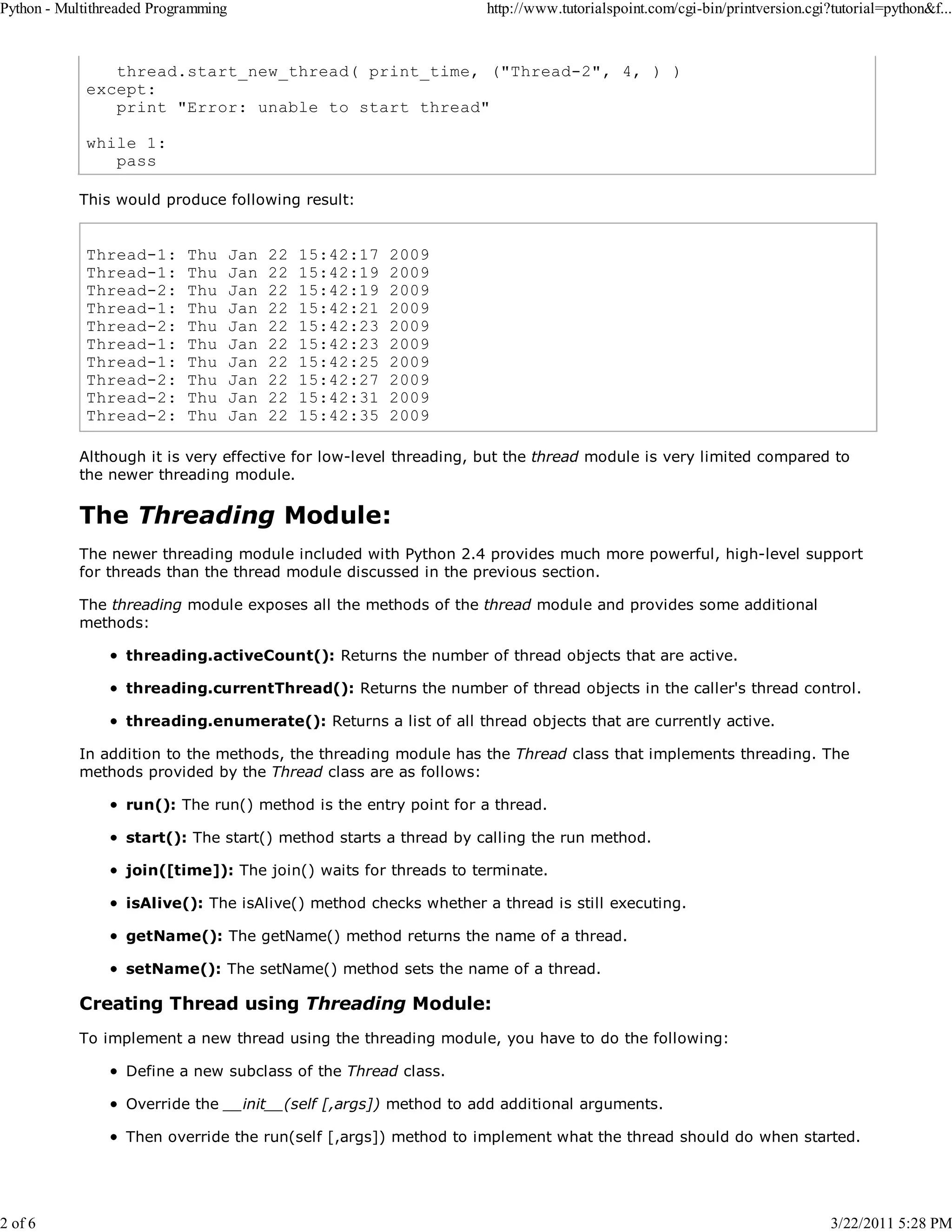 Python - Multithreaded Programming 2 of 6 http://www.tutorialspoint.com/cgi-bin/printversion.cgi?tutorial=python&f... thread.start_new_thread( print_time, ("Thread-2", 4, ) ) except: print "Error: unable to start thread" while 1: pass This would produce following result: Thread-1: Thread-1: Thread-2: Thread-1: Thread-2: Thread-1: Thread-1: Thread-2: Thread-2: Thread-2: Thu Thu Thu Thu Thu Thu Thu Thu Thu Thu Jan Jan Jan Jan Jan Jan Jan Jan Jan Jan 22 22 22 22 22 22 22 22 22 22 15:42:17 15:42:19 15:42:19 15:42:21 15:42:23 15:42:23 15:42:25 15:42:27 15:42:31 15:42:35 2009 2009 2009 2009 2009 2009 2009 2009 2009 2009 Although it is very effective for low-level threading, but the thread module is very limited compared to the newer threading module. The Threading Module: The newer threading module included with Python 2.4 provides much more powerful, high-level support for threads than the thread module discussed in the previous section. The threading module exposes all the methods of the thread module and provides some additional methods: threading.activeCount(): Returns the number of thread objects that are active. threading.currentThread(): Returns the number of thread objects in the caller's thread control. threading.enumerate(): Returns a list of all thread objects that are currently active. In addition to the methods, the threading module has the Thread class that implements threading. The methods provided by the Thread class are as follows: run(): The run() method is the entry point for a thread. start(): The start() method starts a thread by calling the run method. join([time]): The join() waits for threads to terminate. isAlive(): The isAlive() method checks whether a thread is still executing. getName(): The getName() method returns the name of a thread. setName(): The setName() method sets the name of a thread. Creating Thread using Threading Module: To implement a new thread using the threading module, you have to do the following: Define a new subclass of the Thread class. Override the __init__(self [,args]) method to add additional arguments. Then override the run(self [,args]) method to implement what the thread should do when started. 3/22/2011 5:28 PM 