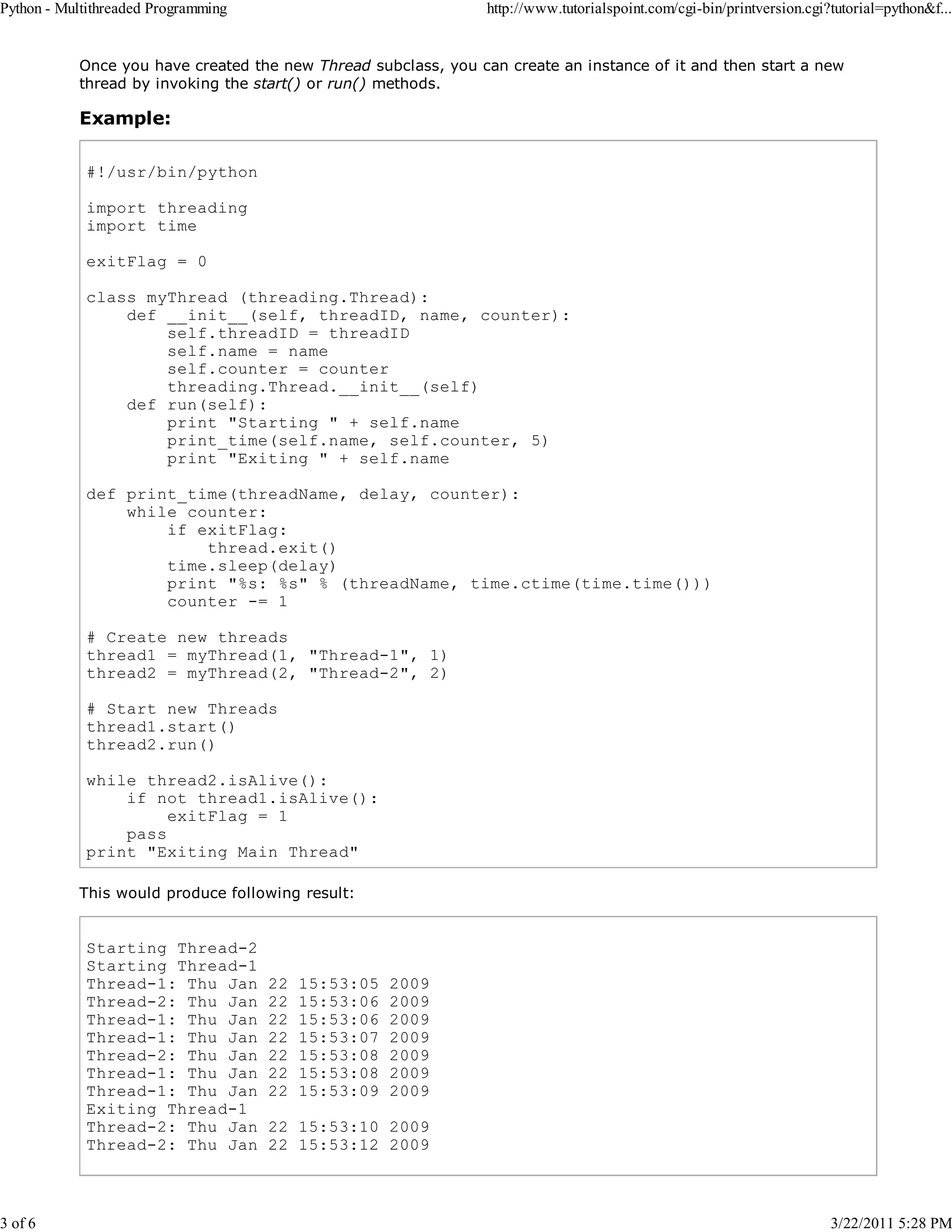 Python - Multithreaded Programming 3 of 6 http://www.tutorialspoint.com/cgi-bin/printversion.cgi?tutorial=python&f... Once you have created the new Thread subclass, you can create an instance of it and then start a new thread by invoking the start() or run() methods. Example: #!/usr/bin/python import threading import time exitFlag = 0 class myThread (threading.Thread): def __init__(self, threadID, name, counter): self.threadID = threadID self.name = name self.counter = counter threading.Thread.__init__(self) def run(self): print "Starting " + self.name print_time(self.name, self.counter, 5) print "Exiting " + self.name def print_time(threadName, delay, counter): while counter: if exitFlag: thread.exit() time.sleep(delay) print "%s: %s" % (threadName, time.ctime(time.time())) counter -= 1 # Create new threads thread1 = myThread(1, "Thread-1", 1) thread2 = myThread(2, "Thread-2", 2) # Start new Threads thread1.start() thread2.run() while thread2.isAlive(): if not thread1.isAlive(): exitFlag = 1 pass print "Exiting Main Thread" This would produce following result: Starting Thread-2 Starting Thread-1 Thread-1: Thu Jan Thread-2: Thu Jan Thread-1: Thu Jan Thread-1: Thu Jan Thread-2: Thu Jan Thread-1: Thu Jan Thread-1: Thu Jan Exiting Thread-1 Thread-2: Thu Jan Thread-2: Thu Jan 22 22 22 22 22 22 22 15:53:05 15:53:06 15:53:06 15:53:07 15:53:08 15:53:08 15:53:09 2009 2009 2009 2009 2009 2009 2009 22 15:53:10 2009 22 15:53:12 2009 3/22/2011 5:28 PM 