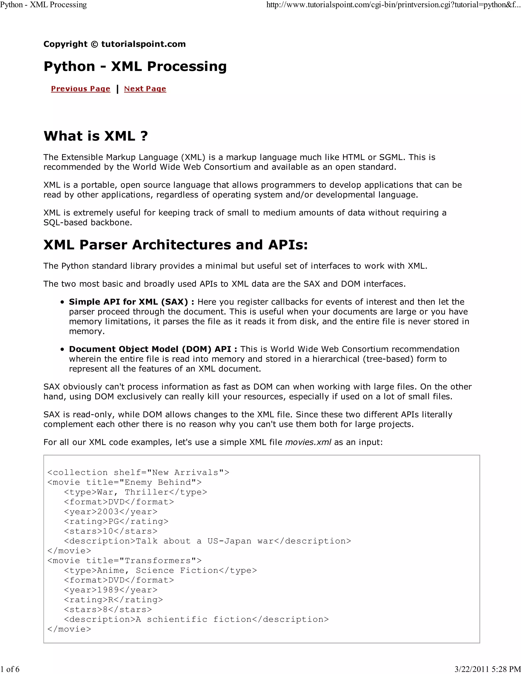 Python - XML Processing 1 of 6 http://www.tutorialspoint.com/cgi-bin/printversion.cgi?tutorial=python&f... Copyright © tutorialspoint.com Python - XML Processing What is XML ? The Extensible Markup Language (XML) is a markup language much like HTML or SGML. This is recommended by the World Wide Web Consortium and available as an open standard. XML is a portable, open source language that allows programmers to develop applications that can be read by other applications, regardless of operating system and/or developmental language. XML is extremely useful for keeping track of small to medium amounts of data without requiring a SQL-based backbone. XML Parser Architectures and APIs: The Python standard library provides a minimal but useful set of interfaces to work with XML. The two most basic and broadly used APIs to XML data are the SAX and DOM interfaces. Simple API for XML (SAX) : Here you register callbacks for events of interest and then let the parser proceed through the document. This is useful when your documents are large or you have memory limitations, it parses the file as it reads it from disk, and the entire file is never stored in memory. Document Object Model (DOM) API : This is World Wide Web Consortium recommendation wherein the entire file is read into memory and stored in a hierarchical (tree-based) form to represent all the features of an XML document. SAX obviously can't process information as fast as DOM can when working with large files. On the other hand, using DOM exclusively can really kill your resources, especially if used on a lot of small files. SAX is read-only, while DOM allows changes to the XML file. Since these two different APIs literally complement each other there is no reason why you can't use them both for large projects. For all our XML code examples, let's use a simple XML file movies.xml as an input: <collection shelf="New Arrivals"> <movie title="Enemy Behind"> <type>War, Thriller</type> <format>DVD</format> <year>2003</year> <rating>PG</rating> <stars>10</stars> <description>Talk about a US-Japan war</description> </movie> <movie title="Transformers"> <type>Anime, Science Fiction</type> <format>DVD</format> <year>1989</year> <rating>R</rating> <stars>8</stars> <description>A schientific fiction</description> </movie> 3/22/2011 5:28 PM 