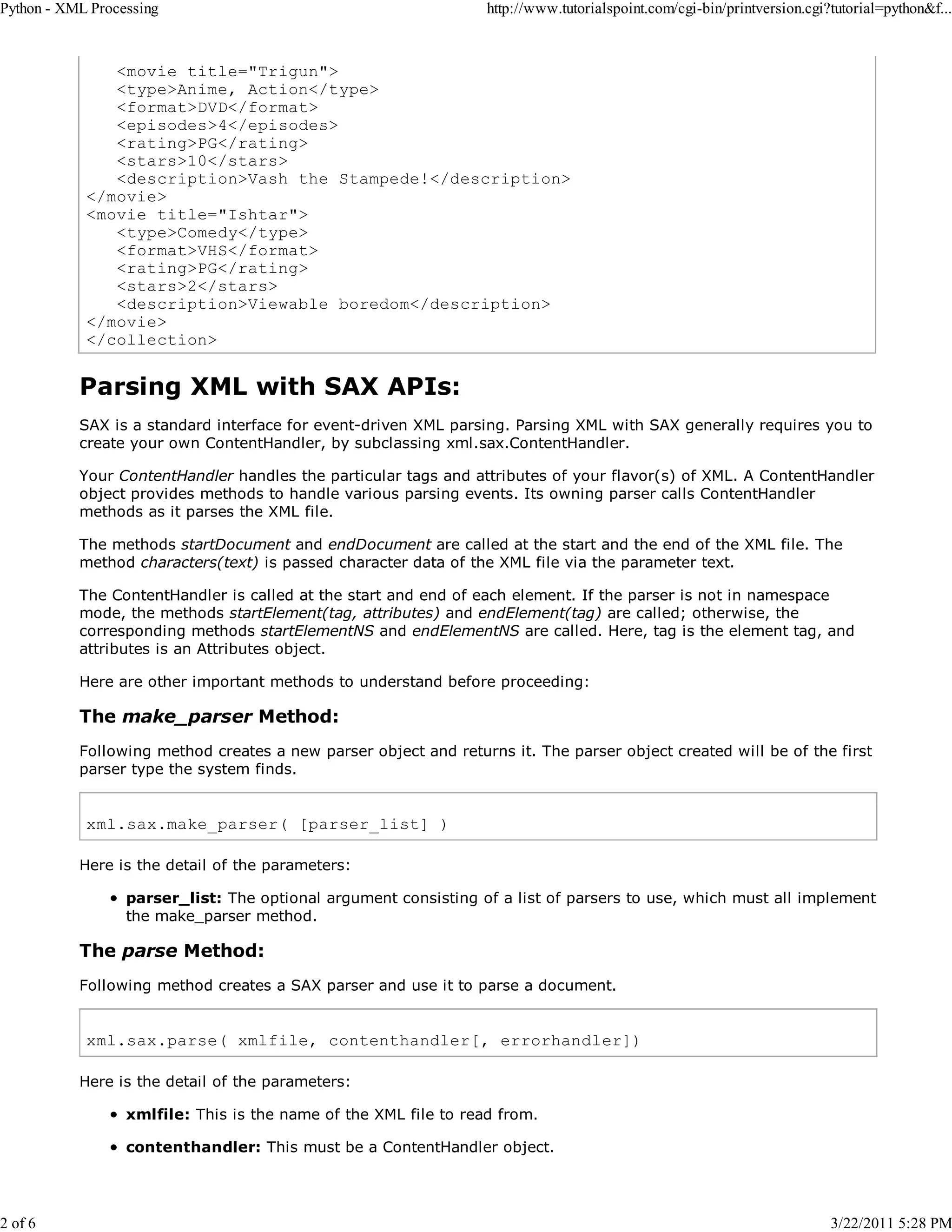 Python - XML Processing 2 of 6 http://www.tutorialspoint.com/cgi-bin/printversion.cgi?tutorial=python&f... <movie title="Trigun"> <type>Anime, Action</type> <format>DVD</format> <episodes>4</episodes> <rating>PG</rating> <stars>10</stars> <description>Vash the Stampede!</description> </movie> <movie title="Ishtar"> <type>Comedy</type> <format>VHS</format> <rating>PG</rating> <stars>2</stars> <description>Viewable boredom</description> </movie> </collection> Parsing XML with SAX APIs: SAX is a standard interface for event-driven XML parsing. Parsing XML with SAX generally requires you to create your own ContentHandler, by subclassing xml.sax.ContentHandler. Your ContentHandler handles the particular tags and attributes of your flavor(s) of XML. A ContentHandler object provides methods to handle various parsing events. Its owning parser calls ContentHandler methods as it parses the XML file. The methods startDocument and endDocument are called at the start and the end of the XML file. The method characters(text) is passed character data of the XML file via the parameter text. The ContentHandler is called at the start and end of each element. If the parser is not in namespace mode, the methods startElement(tag, attributes) and endElement(tag) are called; otherwise, the corresponding methods startElementNS and endElementNS are called. Here, tag is the element tag, and attributes is an Attributes object. Here are other important methods to understand before proceeding: The make_parser Method: Following method creates a new parser object and returns it. The parser object created will be of the first parser type the system finds. xml.sax.make_parser( [parser_list] ) Here is the detail of the parameters: parser_list: The optional argument consisting of a list of parsers to use, which must all implement the make_parser method. The parse Method: Following method creates a SAX parser and use it to parse a document. xml.sax.parse( xmlfile, contenthandler[, errorhandler]) Here is the detail of the parameters: xmlfile: This is the name of the XML file to read from. contenthandler: This must be a ContentHandler object. 3/22/2011 5:28 PM 