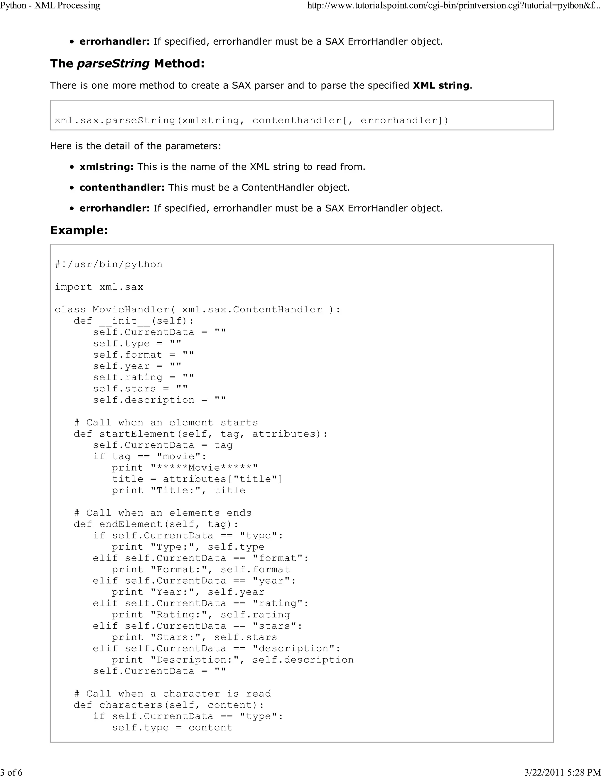 Python - XML Processing 3 of 6 http://www.tutorialspoint.com/cgi-bin/printversion.cgi?tutorial=python&f... errorhandler: If specified, errorhandler must be a SAX ErrorHandler object. The parseString Method: There is one more method to create a SAX parser and to parse the specified XML string. xml.sax.parseString(xmlstring, contenthandler[, errorhandler]) Here is the detail of the parameters: xmlstring: This is the name of the XML string to read from. contenthandler: This must be a ContentHandler object. errorhandler: If specified, errorhandler must be a SAX ErrorHandler object. Example: #!/usr/bin/python import xml.sax class MovieHandler( xml.sax.ContentHandler ): def __init__(self): self.CurrentData = "" self.type = "" self.format = "" self.year = "" self.rating = "" self.stars = "" self.description = "" # Call when an element starts def startElement(self, tag, attributes): self.CurrentData = tag if tag == "movie": print "*****Movie*****" title = attributes["title"] print "Title:", title # Call when an elements ends def endElement(self, tag): if self.CurrentData == "type": print "Type:", self.type elif self.CurrentData == "format": print "Format:", self.format elif self.CurrentData == "year": print "Year:", self.year elif self.CurrentData == "rating": print "Rating:", self.rating elif self.CurrentData == "stars": print "Stars:", self.stars elif self.CurrentData == "description": print "Description:", self.description self.CurrentData = "" # Call when a character is read def characters(self, content): if self.CurrentData == "type": self.type = content 3/22/2011 5:28 PM 
