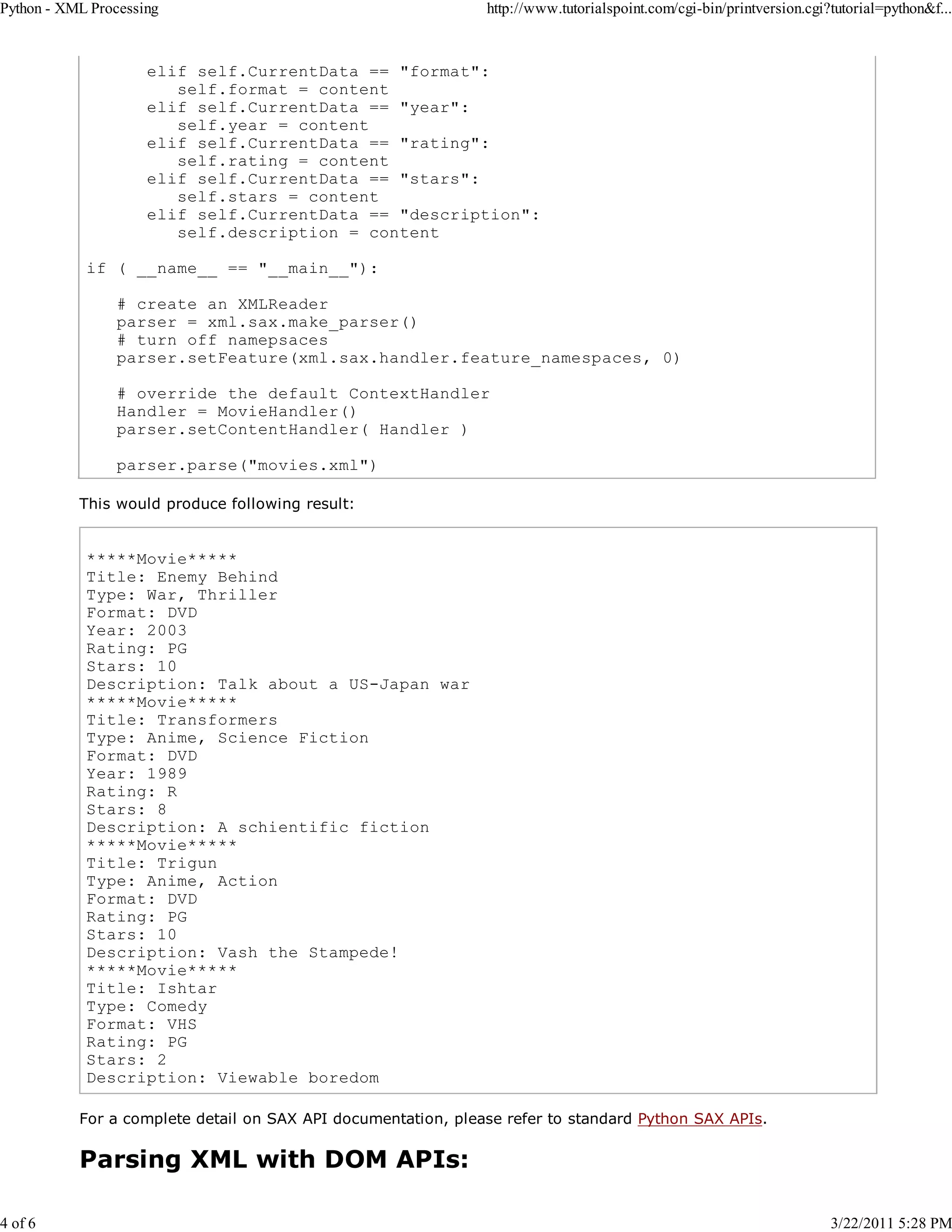 Python - XML Processing 4 of 6 http://www.tutorialspoint.com/cgi-bin/printversion.cgi?tutorial=python&f... elif self.CurrentData == "format": self.format = content elif self.CurrentData == "year": self.year = content elif self.CurrentData == "rating": self.rating = content elif self.CurrentData == "stars": self.stars = content elif self.CurrentData == "description": self.description = content if ( __name__ == "__main__"): # create an XMLReader parser = xml.sax.make_parser() # turn off namepsaces parser.setFeature(xml.sax.handler.feature_namespaces, 0) # override the default ContextHandler Handler = MovieHandler() parser.setContentHandler( Handler ) parser.parse("movies.xml") This would produce following result: *****Movie***** Title: Enemy Behind Type: War, Thriller Format: DVD Year: 2003 Rating: PG Stars: 10 Description: Talk about a US-Japan war *****Movie***** Title: Transformers Type: Anime, Science Fiction Format: DVD Year: 1989 Rating: R Stars: 8 Description: A schientific fiction *****Movie***** Title: Trigun Type: Anime, Action Format: DVD Rating: PG Stars: 10 Description: Vash the Stampede! *****Movie***** Title: Ishtar Type: Comedy Format: VHS Rating: PG Stars: 2 Description: Viewable boredom For a complete detail on SAX API documentation, please refer to standard Python SAX APIs. Parsing XML with DOM APIs: 3/22/2011 5:28 PM 