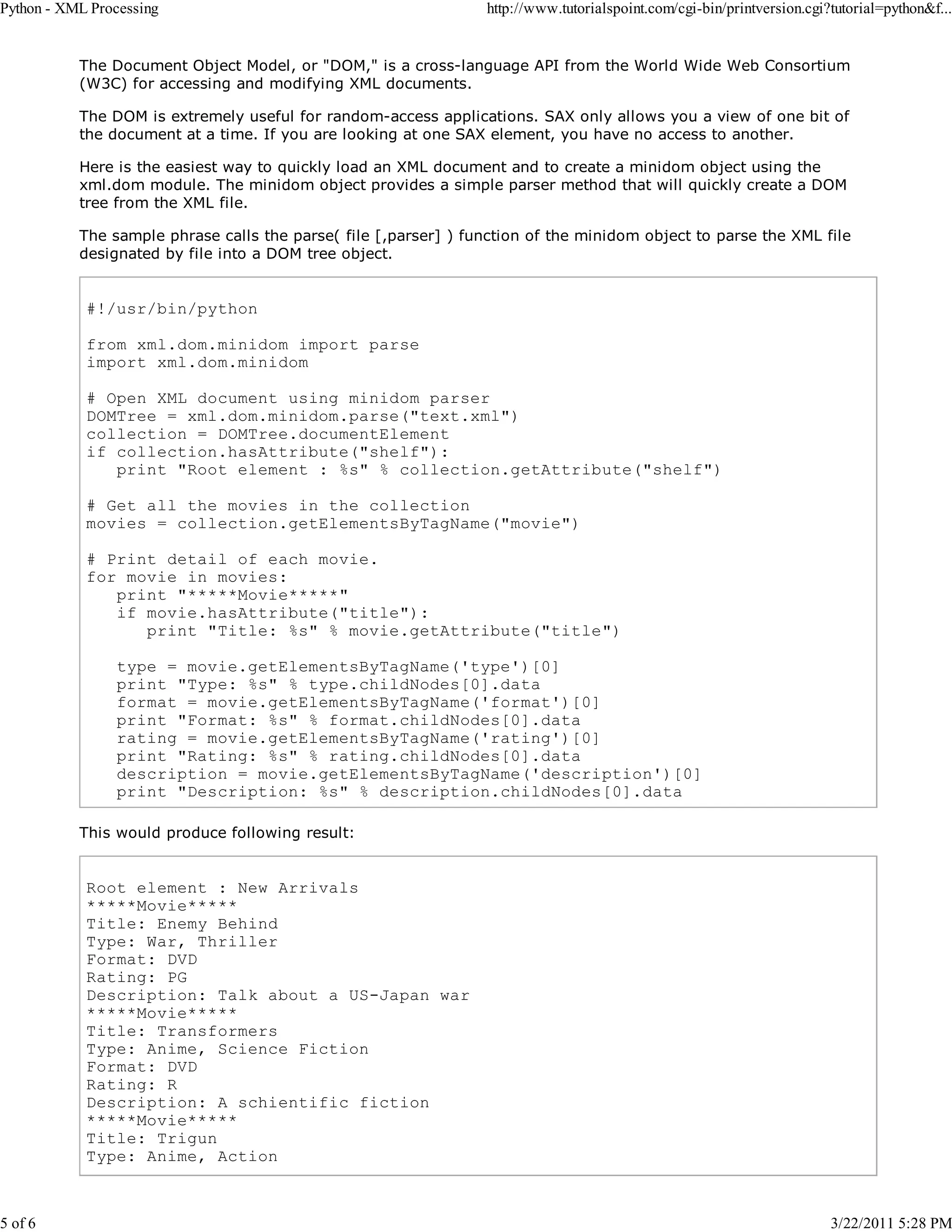 Python - XML Processing 5 of 6 http://www.tutorialspoint.com/cgi-bin/printversion.cgi?tutorial=python&f... The Document Object Model, or "DOM," is a cross-language API from the World Wide Web Consortium (W3C) for accessing and modifying XML documents. The DOM is extremely useful for random-access applications. SAX only allows you a view of one bit of the document at a time. If you are looking at one SAX element, you have no access to another. Here is the easiest way to quickly load an XML document and to create a minidom object using the xml.dom module. The minidom object provides a simple parser method that will quickly create a DOM tree from the XML file. The sample phrase calls the parse( file [,parser] ) function of the minidom object to parse the XML file designated by file into a DOM tree object. #!/usr/bin/python from xml.dom.minidom import parse import xml.dom.minidom # Open XML document using minidom parser DOMTree = xml.dom.minidom.parse("text.xml") collection = DOMTree.documentElement if collection.hasAttribute("shelf"): print "Root element : %s" % collection.getAttribute("shelf") # Get all the movies in the collection movies = collection.getElementsByTagName("movie") # Print detail of each movie. for movie in movies: print "*****Movie*****" if movie.hasAttribute("title"): print "Title: %s" % movie.getAttribute("title") type = movie.getElementsByTagName('type')[0] print "Type: %s" % type.childNodes[0].data format = movie.getElementsByTagName('format')[0] print "Format: %s" % format.childNodes[0].data rating = movie.getElementsByTagName('rating')[0] print "Rating: %s" % rating.childNodes[0].data description = movie.getElementsByTagName('description')[0] print "Description: %s" % description.childNodes[0].data This would produce following result: Root element : New Arrivals *****Movie***** Title: Enemy Behind Type: War, Thriller Format: DVD Rating: PG Description: Talk about a US-Japan war *****Movie***** Title: Transformers Type: Anime, Science Fiction Format: DVD Rating: R Description: A schientific fiction *****Movie***** Title: Trigun Type: Anime, Action 3/22/2011 5:28 PM 