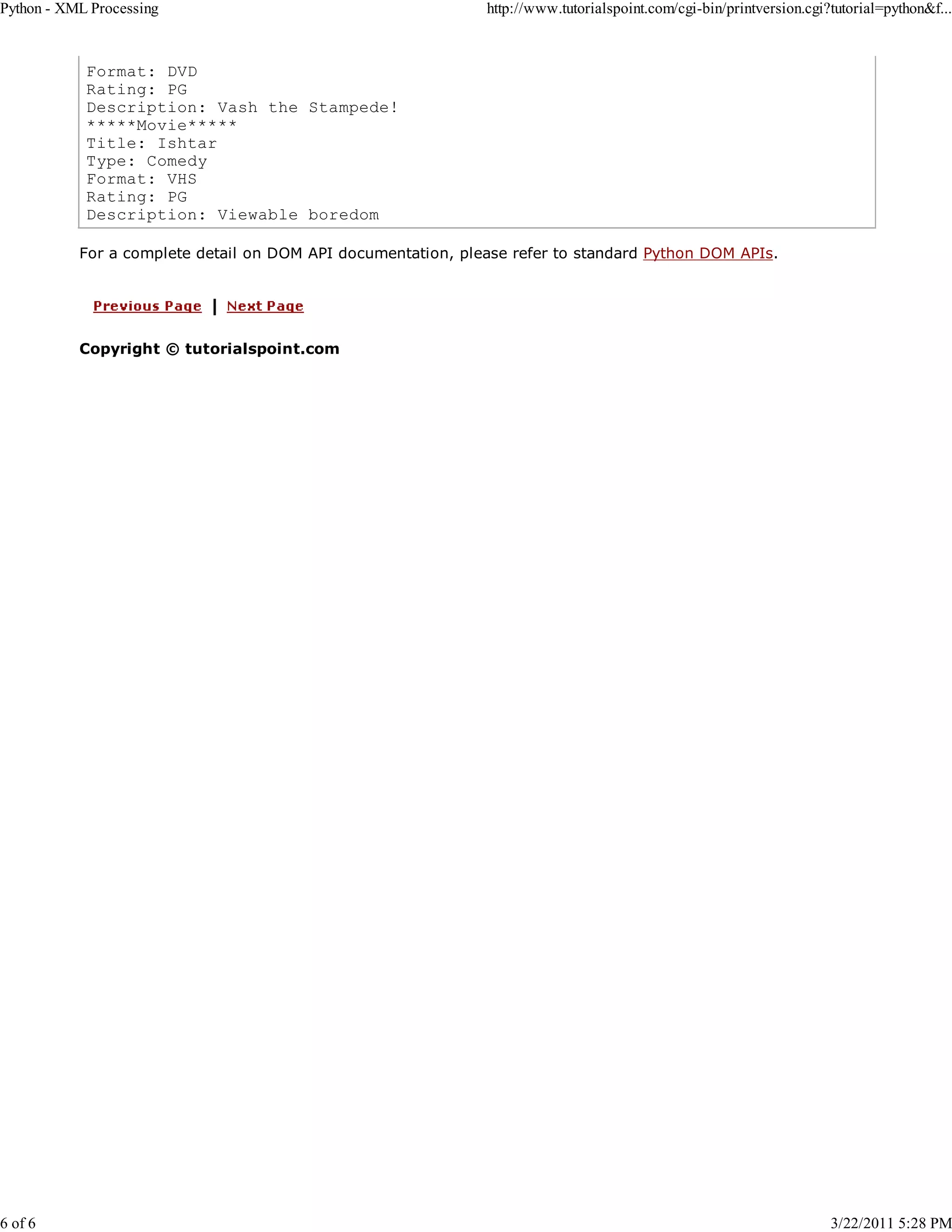 Python - XML Processing 6 of 6 http://www.tutorialspoint.com/cgi-bin/printversion.cgi?tutorial=python&f... Format: DVD Rating: PG Description: Vash the Stampede! *****Movie***** Title: Ishtar Type: Comedy Format: VHS Rating: PG Description: Viewable boredom For a complete detail on DOM API documentation, please refer to standard Python DOM APIs. Copyright © tutorialspoint.com 3/22/2011 5:28 PM 