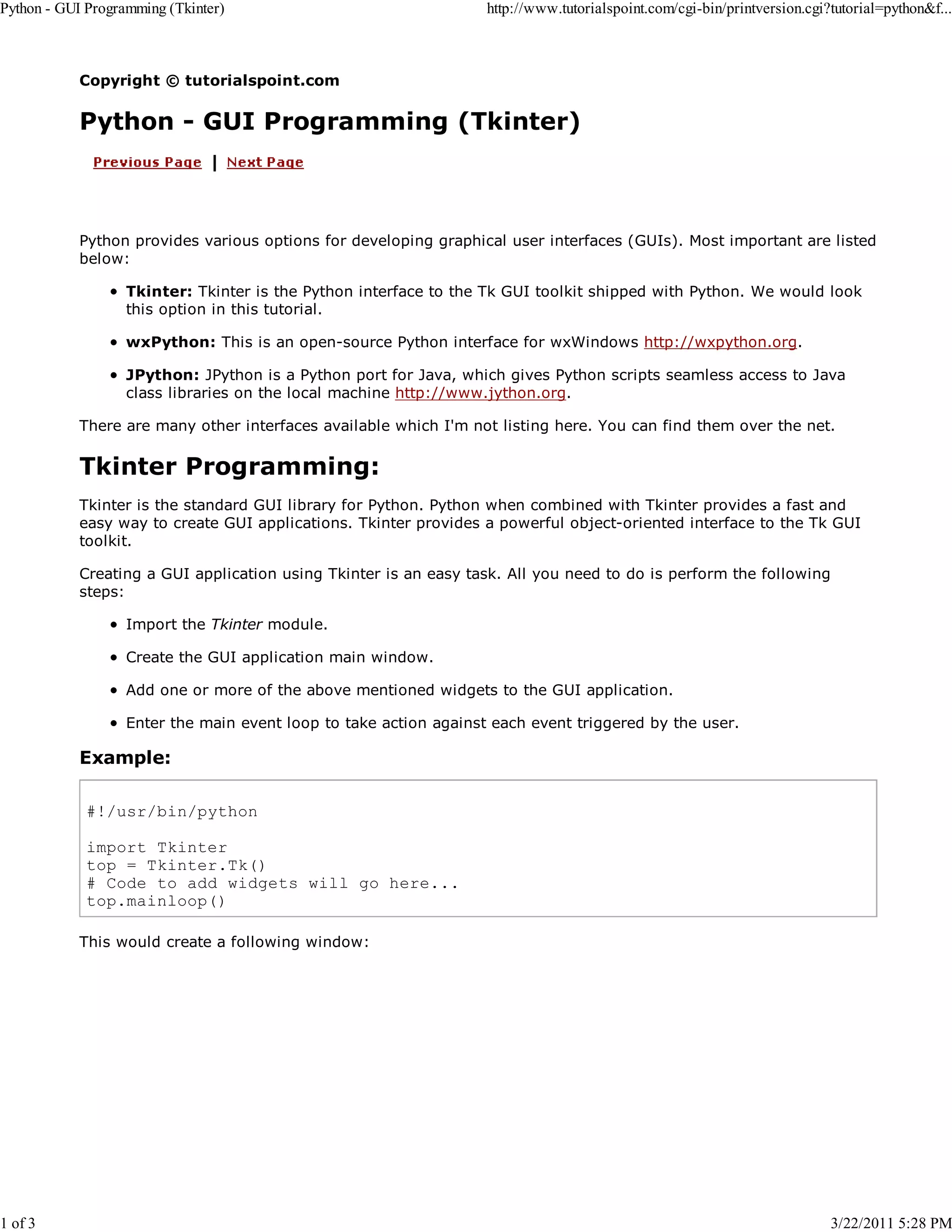 Python - GUI Programming (Tkinter) 1 of 3 http://www.tutorialspoint.com/cgi-bin/printversion.cgi?tutorial=python&f... Copyright © tutorialspoint.com Python - GUI Programming (Tkinter) Python provides various options for developing graphical user interfaces (GUIs). Most important are listed below: Tkinter: Tkinter is the Python interface to the Tk GUI toolkit shipped with Python. We would look this option in this tutorial. wxPython: This is an open-source Python interface for wxWindows http://wxpython.org. JPython: JPython is a Python port for Java, which gives Python scripts seamless access to Java class libraries on the local machine http://www.jython.org. There are many other interfaces available which I'm not listing here. You can find them over the net. Tkinter Programming: Tkinter is the standard GUI library for Python. Python when combined with Tkinter provides a fast and easy way to create GUI applications. Tkinter provides a powerful object-oriented interface to the Tk GUI toolkit. Creating a GUI application using Tkinter is an easy task. All you need to do is perform the following steps: Import the Tkinter module. Create the GUI application main window. Add one or more of the above mentioned widgets to the GUI application. Enter the main event loop to take action against each event triggered by the user. Example: #!/usr/bin/python import Tkinter top = Tkinter.Tk() # Code to add widgets will go here... top.mainloop() This would create a following window: 3/22/2011 5:28 PM 