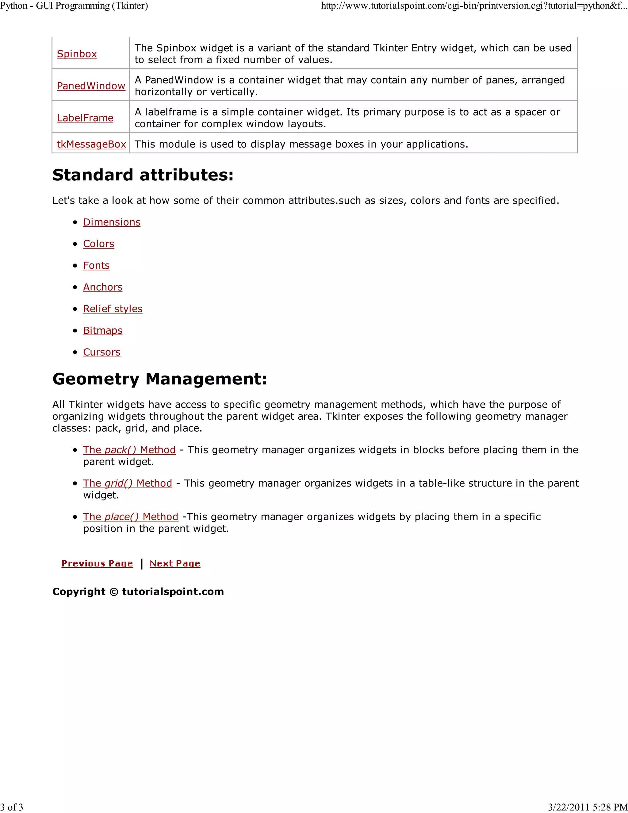 Python - GUI Programming (Tkinter) 3 of 3 http://www.tutorialspoint.com/cgi-bin/printversion.cgi?tutorial=python&f... Spinbox The Spinbox widget is a variant of the standard Tkinter Entry widget, which can be used to select from a fixed number of values. PanedWindow A PanedWindow is a container widget that may contain any number of panes, arranged horizontally or vertically. LabelFrame A labelframe is a simple container widget. Its primary purpose is to act as a spacer or container for complex window layouts. tkMessageBox This module is used to display message boxes in your applications. Standard attributes: Let's take a look at how some of their common attributes.such as sizes, colors and fonts are specified. Dimensions Colors Fonts Anchors Relief styles Bitmaps Cursors Geometry Management: All Tkinter widgets have access to specific geometry management methods, which have the purpose of organizing widgets throughout the parent widget area. Tkinter exposes the following geometry manager classes: pack, grid, and place. The pack() Method - This geometry manager organizes widgets in blocks before placing them in the parent widget. The grid() Method - This geometry manager organizes widgets in a table-like structure in the parent widget. The place() Method -This geometry manager organizes widgets by placing them in a specific position in the parent widget. Copyright © tutorialspoint.com 3/22/2011 5:28 PM 