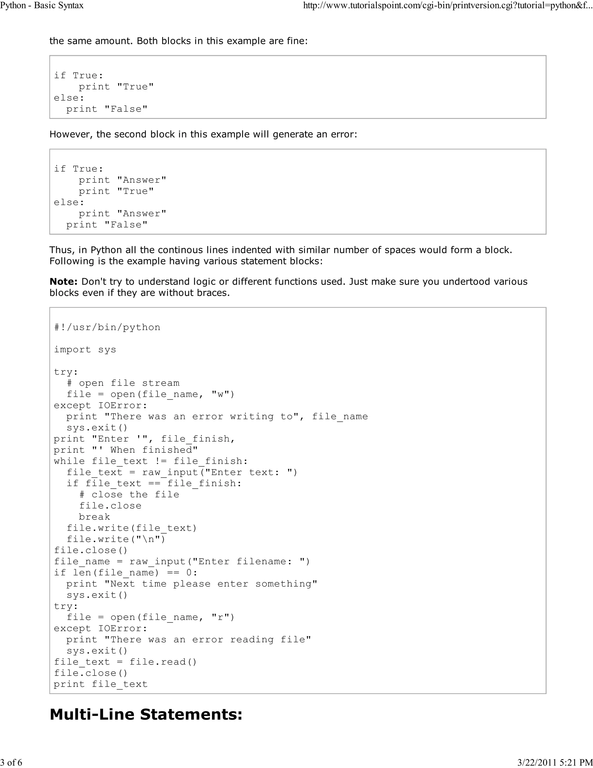 Python - Basic Syntax 3 of 6 http://www.tutorialspoint.com/cgi-bin/printversion.cgi?tutorial=python&f... the same amount. Both blocks in this example are fine: if True: print "True" else: print "False" However, the second block in this example will generate an error: if True: print "Answer" print "True" else: print "Answer" print "False" Thus, in Python all the continous lines indented with similar number of spaces would form a block. Following is the example having various statement blocks: Note: Don't try to understand logic or different functions used. Just make sure you undertood various blocks even if they are without braces. #!/usr/bin/python import sys try: # open file stream file = open(file_name, "w") except IOError: print "There was an error writing to", file_name sys.exit() print "Enter '", file_finish, print "' When finished" while file_text != file_finish: file_text = raw_input("Enter text: ") if file_text == file_finish: # close the file file.close break file.write(file_text) file.write("n") file.close() file_name = raw_input("Enter filename: ") if len(file_name) == 0: print "Next time please enter something" sys.exit() try: file = open(file_name, "r") except IOError: print "There was an error reading file" sys.exit() file_text = file.read() file.close() print file_text Multi-Line Statements: 3/22/2011 5:21 PM 