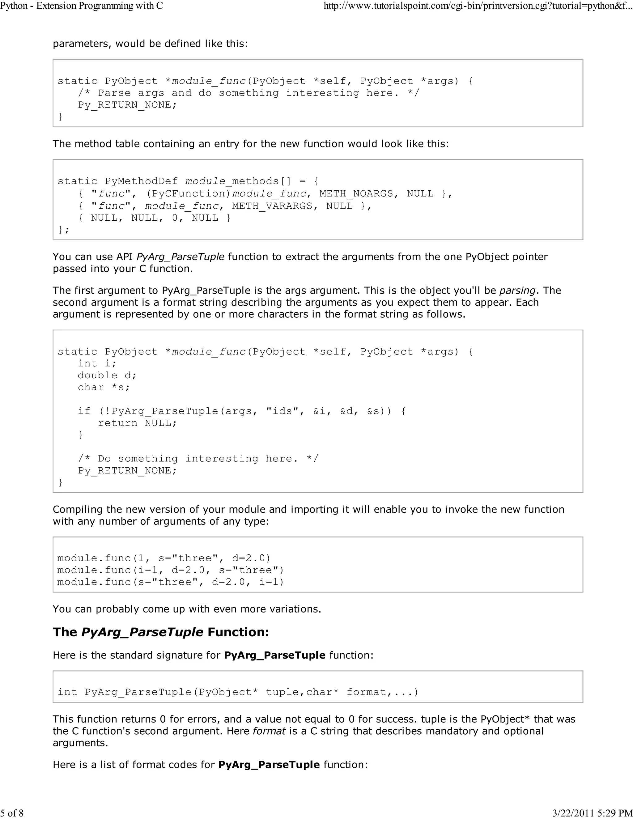 Python - Extension Programming with C 5 of 8 http://www.tutorialspoint.com/cgi-bin/printversion.cgi?tutorial=python&f... parameters, would be defined like this: static PyObject *module_func(PyObject *self, PyObject *args) { /* Parse args and do something interesting here. */ Py_RETURN_NONE; } The method table containing an entry for the new function would look like this: static PyMethodDef module_methods[] = { { "func", (PyCFunction)module_func, METH_NOARGS, NULL }, { "func", module_func, METH_VARARGS, NULL }, { NULL, NULL, 0, NULL } }; You can use API PyArg_ParseTuple function to extract the arguments from the one PyObject pointer passed into your C function. The first argument to PyArg_ParseTuple is the args argument. This is the object you'll be parsing. The second argument is a format string describing the arguments as you expect them to appear. Each argument is represented by one or more characters in the format string as follows. static PyObject *module_func(PyObject *self, PyObject *args) { int i; double d; char *s; if (!PyArg_ParseTuple(args, "ids", &i, &d, &s)) { return NULL; } } /* Do something interesting here. */ Py_RETURN_NONE; Compiling the new version of your module and importing it will enable you to invoke the new function with any number of arguments of any type: module.func(1, s="three", d=2.0) module.func(i=1, d=2.0, s="three") module.func(s="three", d=2.0, i=1) You can probably come up with even more variations. The PyArg_ParseTuple Function: Here is the standard signature for PyArg_ParseTuple function: int PyArg_ParseTuple(PyObject* tuple,char* format,...) This function returns 0 for errors, and a value not equal to 0 for success. tuple is the PyObject* that was the C function's second argument. Here format is a C string that describes mandatory and optional arguments. Here is a list of format codes for PyArg_ParseTuple function: 3/22/2011 5:29 PM 