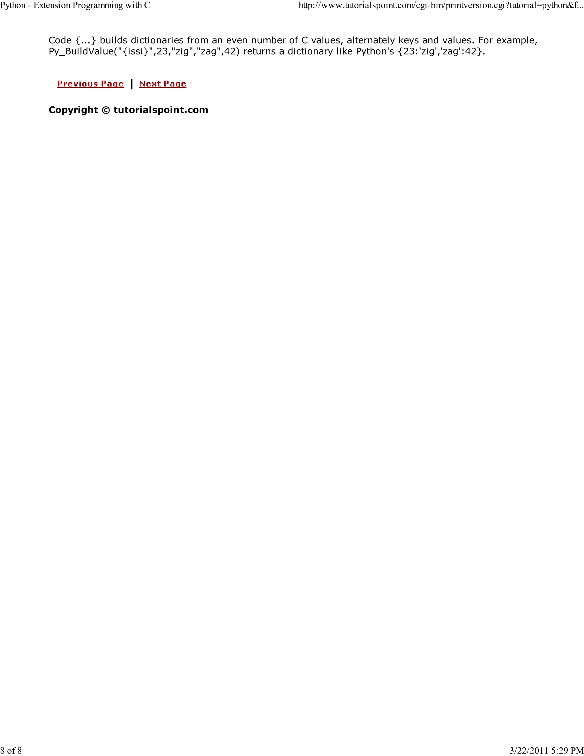 Python - Extension Programming with C 8 of 8 http://www.tutorialspoint.com/cgi-bin/printversion.cgi?tutorial=python&f... Code {...} builds dictionaries from an even number of C values, alternately keys and values. For example, Py_BuildValue("{issi}",23,"zig","zag",42) returns a dictionary like Python's {23:'zig','zag':42}. Copyright © tutorialspoint.com 3/22/2011 5:29 PM 