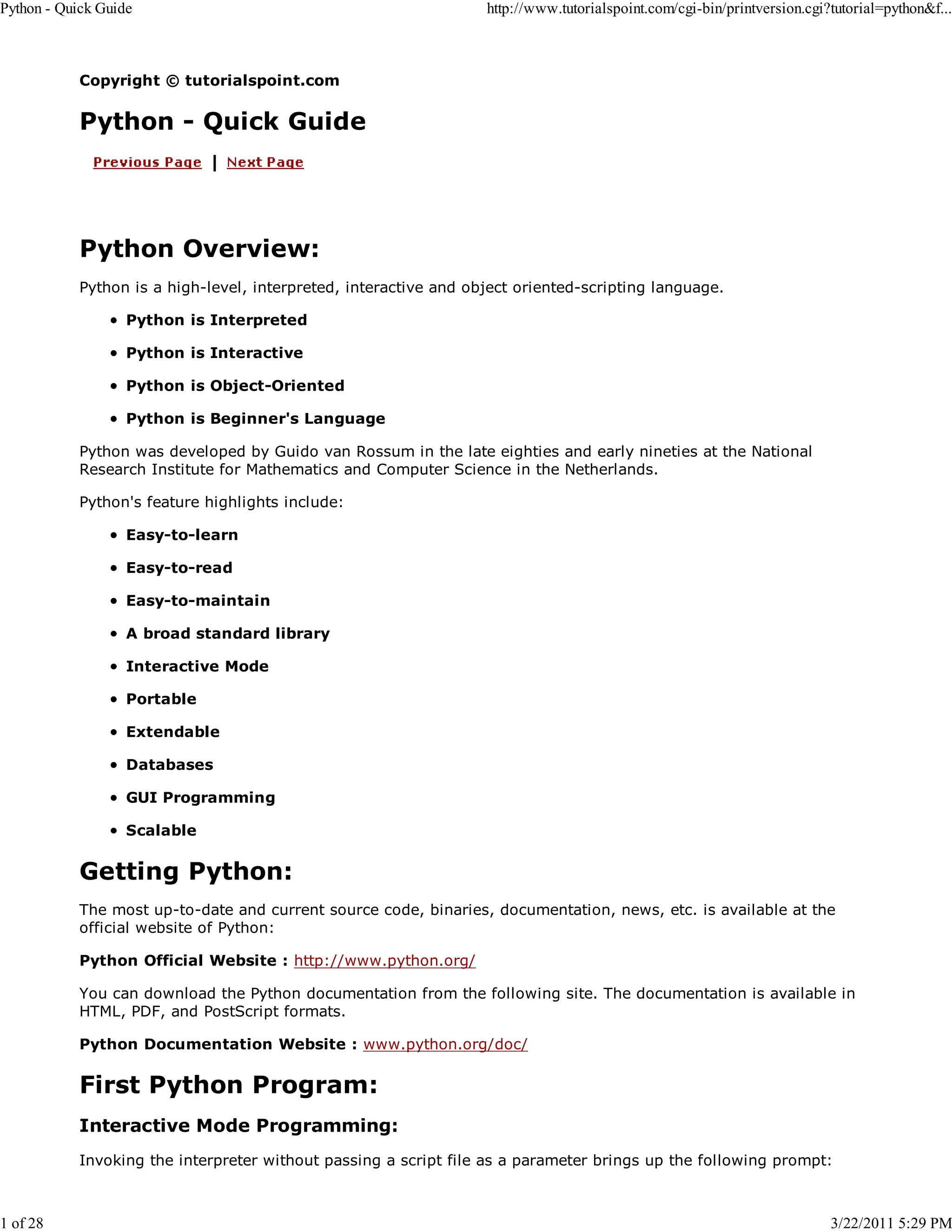 Python - Quick Guide 1 of 28 http://www.tutorialspoint.com/cgi-bin/printversion.cgi?tutorial=python&f... Copyright © tutorialspoint.com Python - Quick Guide Python Overview: Python is a high-level, interpreted, interactive and object oriented-scripting language. Python is Interpreted Python is Interactive Python is Object-Oriented Python is Beginner's Language Python was developed by Guido van Rossum in the late eighties and early nineties at the National Research Institute for Mathematics and Computer Science in the Netherlands. Python's feature highlights include: Easy-to-learn Easy-to-read Easy-to-maintain A broad standard library Interactive Mode Portable Extendable Databases GUI Programming Scalable Getting Python: The most up-to-date and current source code, binaries, documentation, news, etc. is available at the official website of Python: Python Official Website : http://www.python.org/ You can download the Python documentation from the following site. The documentation is available in HTML, PDF, and PostScript formats. Python Documentation Website : www.python.org/doc/ First Python Program: Interactive Mode Programming: Invoking the interpreter without passing a script file as a parameter brings up the following prompt: 3/22/2011 5:29 PM 
